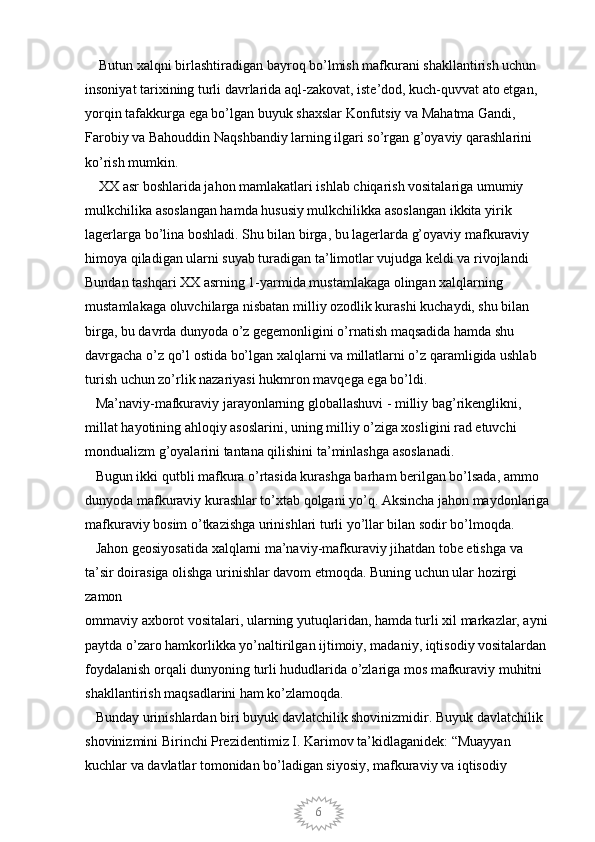 6    Butun xalqni birlashtiradigan bayroq bo’lmish mafkurani shakllantirish uchun 
insoniyat tarixining turli davrlarida aql-zakovat, iste’dod, kuch-quvvat ato etgan,
yorqin tafakkurga ega bo’lgan buyuk shaxslar Konfutsiy va Mahatma Gandi, 
Farobiy va Bahouddin Naqshbandiy larning ilgari so’rgan g’oyaviy qarashlarini 
ko’rish mumkin. 
    XX asr boshlarida jahon mamlakatlari ishlab chiqarish vositalariga umumiy 
mulkchilika asoslangan hamda hususiy mulkchilikka asoslangan ikkita yirik 
lagerlarga bo’lina boshladi. Shu bilan birga, bu lagerlarda g’oyaviy mafkuraviy 
himoya qiladigan ularni suyab turadigan ta’limotlar vujudga keldi va rivojlandi 
Bundan tashqari XX asrning 1-yarmida mustamlakaga olingan xalqlarning 
mustamlakaga oluvchilarga nisbatan milliy ozodlik kurashi kuchaydi, shu bilan 
birga, bu davrda dunyoda o’z gegemonligini o’rnatish maqsadida hamda shu 
davrgacha o’z qo’l ostida bo’lgan xalqlarni va millatlarni o’z qaramligida ushlab 
turish uchun zo’rlik nazariyasi hukmron mavqega ega bo’ldi. 
   Ma’naviy-mafkuraviy jarayonlarning globallashuvi - milliy bag’rikenglikni, 
millat hayotining ahloqiy asoslarini, uning milliy o’ziga xosligini rad etuvchi 
mondualizm g’oyalarini tantana qilishini ta’minlashga asoslanadi. 
   Bugun ikki qutbli mafkura o’rtasida kurashga barham berilgan bo’lsada, ammo 
dunyoda mafkuraviy kurashlar to’xtab qolgani yo’q. Aksincha jahon maydonlariga
mafkuraviy bosim o’tkazishga urinishlari turli yo’llar bilan sodir bo’lmoqda. 
   Jahon geosiyosatida xalqlarni ma’naviy-mafkuraviy jihatdan tobe etishga va 
ta’sir doirasiga olishga urinishlar davom etmoqda. Buning uchun ular hozirgi 
zamon
ommaviy axborot vositalari, ularning yutuqlaridan, hamda turli xil markazlar, ayni 
paytda o’zaro hamkorlikka yo’naltirilgan ijtimoiy, madaniy, iqtisodiy vositalardan 
foydalanish orqali dunyoning turli hududlarida o’zlariga mos mafkuraviy muhitni 
shakllantirish maqsadlarini ham ko’zlamoqda. 
   Bunday urinishlardan biri buyuk davlatchilik shovinizmidir. Buyuk davlatchilik 
shovinizmini Birinchi Prezidentimiz I. Karimov ta’kidlaganidek: “Muayyan 
kuchlar va davlatlar tomonidan bo’ladigan siyosiy, mafkuraviy va iqtisodiy