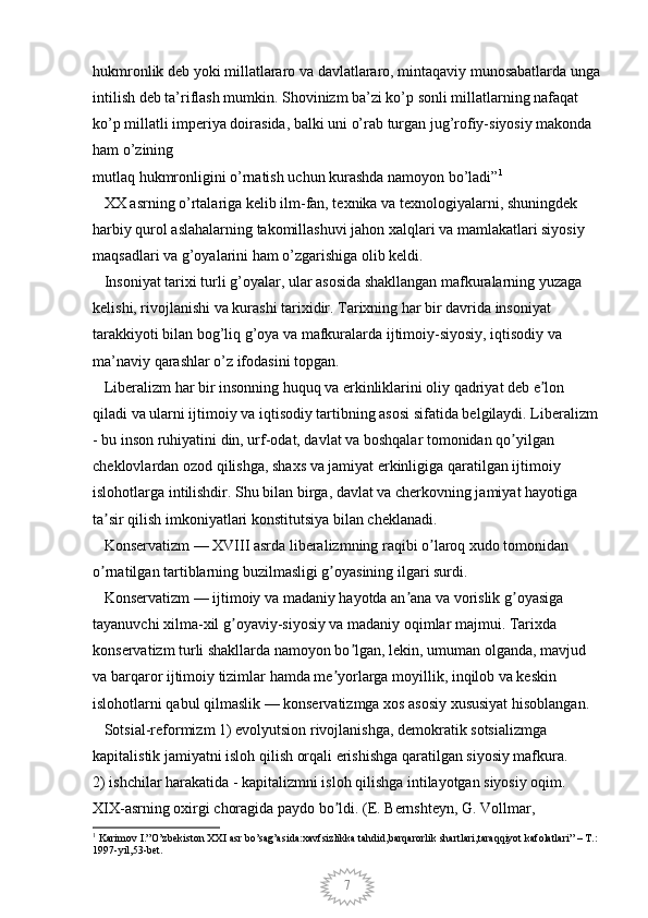 7hukmronlik deb yoki millatlararo va davlatlararo, mintaqaviy munosabatlarda unga
intilish deb ta’riflash mumkin. Shovinizm ba’zi ko’p sonli millatlarning nafaqat 
ko’p millatli imperiya doirasida, balki uni o’rab turgan jug’rofiy-siyosiy makonda 
ham o’zining
mutlaq hukmronligini o’rnatish uchun kurashda namoyon bo’ladi” 1
 
   XX asrning o’rtalariga kelib ilm-fan, texnika va texnologiyalarni, shuningdek 
harbiy qurol aslahalarning takomillashuvi jahon xalqlari va mamlakatlari siyosiy 
maqsadlari va g’oyalarini ham o’zgarishiga olib keldi. 
   Insoniyat tarixi turli g’oyalar, ular asosida shakllangan mafkuralarning yuzaga 
kelishi, rivojlanishi va kurashi tarixidir. Tarixning har bir davrida insoniyat 
tarakkiyoti bilan bog’liq g’oya va mafkuralarda ijtimoiy-siyosiy, iqtisodiy va 
ma’naviy qarashlar o’z ifodasini topgan. 
   Liberalizm har bir insonning huquq va erkinliklarini oliy qadriyat deb e lon ʼ
qiladi va ularni ijtimoiy va iqtisodiy tartibning asosi sifatida belgilaydi. Liberalizm 
- bu inson ruhiyatini din, urf-odat, davlat va boshqalar tomonidan qo yilgan 	
ʼ
cheklovlardan ozod qilishga, shaxs va jamiyat erkinligiga qaratilgan ijtimoiy 
islohotlarga intilishdir. Shu bilan birga, davlat va cherkovning jamiyat hayotiga 
ta sir qilish imkoniyatlari konstitutsiya bilan cheklanadi. 	
ʼ
   Konservatizm — XVIII asrda liberalizmning raqibi o laroq xudo tomonidan 	
ʼ
o rnatilgan tartiblarning buzilmasligi g oyasining ilgari surdi. 	
ʼ ʼ
   Konservatizm — ijtimoiy va madaniy hayotda an ana va vorislik g oyasiga 	
ʼ ʼ
tayanuvchi xilma-xil g oyaviy-siyosiy va madaniy oqimlar majmui. Tarixda 	
ʼ
konservatizm turli shakllarda namoyon bo lgan, lekin, umuman olganda, mavjud 	
ʼ
va barqaror ijtimoiy tizimlar hamda me yorlarga moyillik, inqilob va keskin 	
ʼ
islohotlarni qabul qilmaslik — konservatizmga xos asosiy xususiyat hisoblangan. 
   Sotsial-reformizm 1) evolyutsion rivojlanishga, demokratik sotsializmga 
kapitalistik jamiyatni isloh qilish orqali erishishga qaratilgan siyosiy mafkura. 
2) ishchilar harakatida - kapitalizmni isloh qilishga intilayotgan siyosiy oqim. 
XIX-asrning oxirgi choragida paydo bo ldi. (E. Bernshteyn, G. Vollmar, 
ʼ
1
 Karimov I.”O’zbekiston XXI asr bo’sag’asida:xavfsizlikka tahdid,barqarorlik shartlari,taraqqiyot kafolatlari” – T.: 
1997-yil,53-bet.