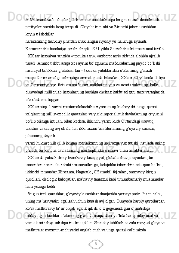 8A.Millerand va boshqalar), 2-Internatsional tarkibiga kirgan sotsial-demokratik 
partiyalar orasida keng tarqaldi. Oktyabr inqilobi va Birinchi jahon urushidan 
keyin u ishchilar
harakatining tashkiliy jihatdan shakllangan siyosiy yo nalishiga aylandi. ʼ
Kommunistik harakatga qarshi chiqdi. 1951 yilda Sotsialistik Internatsional tuzildi.
   XX asr insoniyat tarixida «texnika asri», «axborot asri» sifatida alohida ajralib 
turadi. Ammo ushbu asrga xos ayrim bo’zgunchi mafkuralarning paydo bo’lishi 
insoniyat tafakkuri g’alabasi fan – texnika yutuklaridan o’zlarining g’arazli 
maqsadlarini amalga oshirishga xizmat qiladi. Masalan, XX asr 30-yillarida Italiya 
va Germaniyadagi fashizm mafkurasi nafakat italyan va nemis xalqining, balki 
dunyodagi millionlab insonlarning boshiga cheksiz kulfat solgani tarix varaqlarida 
o’z ifodasini topgan. 
  XX asrning I- yarmi mustamalakachilik siyosatining kuchayishi, unga qarshi 
xalqlarning milliy-ozodlik qarashlari va yirik imperialistik davlatlarning er yuzini 
bo’lib olishga intilishi bilan kechsa, ikkinchi yarmi kutb O’rtasidagi «sovuq 
urushi» va uning avj olishi, har ikki tuzum tarafdorlarining g’oyaviy kurashi, 
jahonning deyarli
yarmi hukmronlik qilib kelgan sotsializmning inqirozga yuz tutishi, natijada uning 
o’rnida bir kancha davlatlarning mustaqillikka erishuvi bilan harakterlanadi. 
  XX asrda yuksak ilmiy-texnikaviy taraqqiyot, globallashuv jarayonlari, bir 
tomondan, inson akl-idroki imkonyatlariga, kelajakka ishonchini orttirgan bo’lsa, 
ikkinchi tomondan Xirosima, Nagasaki, CHernobil fojealari, ommaviy kirgin 
qurollari, ekologik haloqatlar, ma’naviy tanazzul kabi umumbashariy muammolar 
ham yuzaga keldi. 
  Bugun turli qarashlar, g’oyaviy kurashlar iskanjasida yashayapmiz. Inson qalbi, 
uning ma’naviyatini egallash uchun kurash avj olgan. Dunyoda harbiy qurollardan 
ko’ra mafkuraviy ta’sir orqali egalik qilish, o’z gegemonligini o’rnatishga 
intilayotgan kuchlar o’zlarining g’arazli maqsadlari yo’lida har qanday usul va 
vositalarni ishga solishga intilmoqdalar. Shunday tahlikali davrda mavjud g’oya va
mafkuralar mazmun-mohiyatini anglab etish va unga qarshi qalbimizda