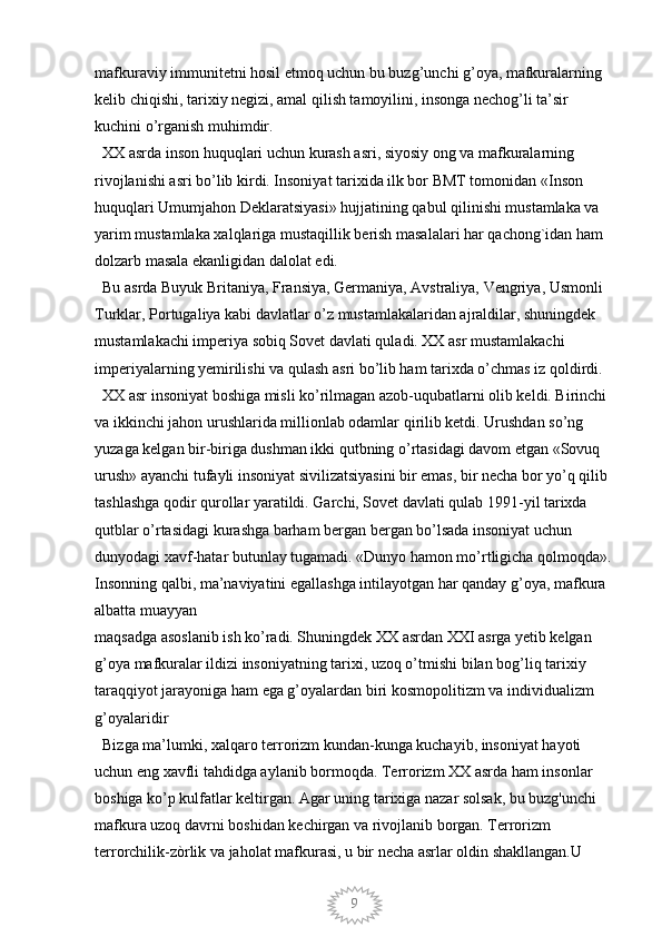 9mafkuraviy immunitetni hosil etmoq uchun bu buzg’unchi g’oya, mafkuralarning 
kelib chiqishi, tarixiy negizi, amal qilish tamoyilini, insonga nechog’li ta’sir 
kuchini o’rganish muhimdir. 
  XX asrda inson huquqlari uchun kurash asri, siyosiy ong va mafkuralarning 
rivojlanishi asri bo’lib kirdi. Insoniyat tarixida ilk bor BMT tomonidan «Inson  
huquqlari Umumjahon Deklaratsiyasi» hujjatining qabul qilinishi mustamlaka va 
yarim mustamlaka xalqlariga mustaqillik berish masalalari har qachong`idan ham 
dolzarb masala ekanligidan dalolat edi. 
  Bu asrda Buyuk Britaniya, Fransiya, Germaniya, Avstraliya, Vengriya, Usmonli 
Turklar, Portugaliya kabi davlatlar o’z mustamlakalaridan ajraldilar, shuningdek 
mustamlakachi imperiya sobiq Sovet davlati quladi. XX asr mustamlakachi 
imperiyalarning yemirilishi va qulash asri bo’lib ham tarixda o’chmas iz qoldirdi. 
  XX asr insoniyat boshiga misli ko’rilmagan azob-uqubatlarni olib keldi. Birinchi 
va ikkinchi jahon urushlarida millionlab odamlar qirilib ketdi. Urushdan so’ng 
yuzaga kelgan bir-biriga dushman ikki qutbning o’rtasidagi davom etgan «Sovuq 
urush» ayanchi tufayli insoniyat sivilizatsiyasini bir emas, bir necha bor yo’q qilib 
tashlashga qodir qurollar yaratildi. Garchi, Sovet davlati qulab 1991-yil tarixda 
qutblar o’rtasidagi kurashga barham bergan bergan bo’lsada insoniyat uchun 
dunyodagi xavf-hatar butunlay tugamadi. «Dunyo hamon mo’rtligicha qolmoqda».
Insonning qalbi, ma’naviyatini egallashga intilayotgan har qanday g’oya, mafkura 
albatta muayyan
maqsadga asoslanib ish ko’radi. Shuningdek XX asrdan XXI asrga yetib kelgan 
g’oya mafkuralar ildizi insoniyatning tarixi, uzoq o’tmishi bilan bog’liq tarixiy 
taraqqiyot jarayoniga ham ega g’oyalardan biri kosmopolitizm va individualizm 
g’oyalaridir 
  Bizga ma’lumki, xalqaro terrorizm kundan-kunga kuchayib, insoniyat hayoti 
uchun eng xavfli tahdidga aylanib bormoqda. Terrorizm XX asrda ham insonlar 
boshiga ko’p kulfatlar keltirgan. Agar uning tarixiga nazar solsak, bu buzg'unchi 
mafkura uzoq davrni boshidan kechirgan va rivojlanib borgan. Terrorizm 
terrorchilik-zòrlik va jaholat mafkurasi, u bir necha asrlar oldin shakllangan.U