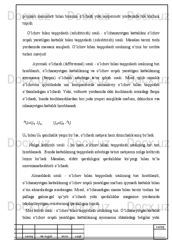 prujinali   manometr   bilan bosimni  o‘lchash  yoki  ampermetr  yordamida  tok  kuchini
topish.
      O‘lchov   bilan   taqqoslash   (solishtirish)   usuli   -   o‘lchanayotgan   kattalikni   o‘lchov
orqali   yaratilgan   kattalik   bilan   taqqoslash   (solishtirish)   usuli.   Masalan   tarozi   toshi
yordamida   massani   aniqlash.   O‘lchov   bilan   taqqoslash   usulining   o‘zini   bir   nechta
turlari mavjud:
          Ayirmali o‘lchash (differensial) usuli - o‘lchov bilan taqqoslash usulining turi
hisoblanib,   o‘lchanayotgan   kattalikning   va   o‘lchov   orqali   yaratilgan   kattalikning
ayirmasini   (farqini)   o‘lchash   asbobiga   ta'sir   qilish   usuli.   Misol   qilib   uzunlik
o‘lchovini   qiyoslashda   uni   komparatorda   namunaviy   o‘lchov   bilan   taqqoslab
o‘tkaziladigan o‘lchash. Yoki, voltmetr yordamida ikki kuchlanish orasidagi  farqni
o‘lchash,  bunda kuchlanishlardan biri juda yuqori  aniqlikda ma'lum, ikkinchisi  esa
izlanayotgan kattalik hisoblanadi.
  U=U
0  -U
x ;           U
x =U
0  - U
U
x  bilan U
0  qanchalik yaqin bo‘lsa, o‘lchash natijasi ham shunchalik aniq bo‘ladi.
      Nolga   keltirish   usuli   -   bu   ham   o‘lchov   bilan   taqqoslash   usulining   bir   turi
hisoblanadi.  Bunda kattalikning taqqoslash asbobiga ta'siri natijasini nolga keltirish
lozim   bo‘ladi.   Masalan,   elektr   qarshiligini   qarshiliklar   ko‘prigi   bilan   to‘la
muvozanatlashtirib o‘lchash.
      Almashlash   usuli   -   o‘lchov   bilan   taqqoslash   usulining   turi   hisoblanib,
o‘lchanayotgan kattalikning o‘lchov orqali yaratilgan ma'lum qiymatli kattalik bilan
o‘rin   almashishiga   asoslangan.   Misol,   o‘lchanadigan   massa   bilan   tarozi   toshini   bir
pallaga   galma-gal   qo‘yib   o‘lchash   yoki   qarshiliklar   magazine   yordamida
tekshirilayotgan rezistorning qarshiligini topish.
    Mos kelish usuli -  o‘lchov bilan taqqoslash usulining turi. O‘lchanayotgan kattalik
bilan   o‘lchov   orqali   yaratilgan   kattalikning   ayirmasini   shkaladagi   belgilar   yoki
varoq
varoq №   hujjat . imzo vaqt 