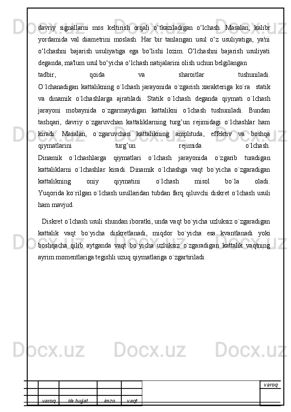 davriy   signallarni   mos   keltirish   orqali   o‘tkaziladigan   o‘lchash.   Masalan,   kalibr
yordamida   val   diametrini   moslash.   Har   bir   tanlangan   usul   o‘z   usuliyatiga,   ya'ni
o‘lchashni   bajarish   usuliyatiga   ega   bo‘lishi   lozim.   O‘lchashni   bajarish   usuliyati
deganda, ma'lum usul bo‘yicha o‘lchash natijalarini olish uchun belgilangan
tadbir,   qoida   va   sharoitlar   tushuniladi.
O`lchanadigan   kattalikning   o`lchash   jarayonida   o`zgarish   xarakteriga   ko`ra     statik
va   dinamik   o`lchashlarga   ajratiladi.   Statik   o`lchash   deganda   qiymati   o`lchash
jarayoni   mobaynida   o`zgarmaydigan   kattalikni   o`lchash   tushuniladi.   Bundan
tashqari,   davriy   o`zgaruvchan   kattaliklarning   turg’un   rejimidagi   o`lchashlar   ham
kiradi.   Masalan,   o`zgaruvchan   kattalikning   amplituda,   effektiv   va   boshqa
qiymatlarini   turg’un   rejimida   o`lchash.
Dinamik   o`lchashlarga   qiymatlari   o`lchash   jarayonida   o`zgarib   turadigan
kattaliklarni   o`lchashlar   kiradi.   Dinamik   o`lchashga   vaqt   bo`yicha   o`zgaradigan
kattalikning   oniy   qiymatini   o`lchash   misol   bo`la   oladi.
Yuqorida ko`rilgan o`lchash usullaridan tubdan farq qiluvchi   diskret   o`lchash usuli
ham mavjud.
    Diskret o`lchash usuli shundan iboratki, unda vaqt bo`yicha uzluksiz o`zgaradigan
kattalik   vaqt   bo`yicha   diskretlanadi,   miqdor   bo`yicha   esa   kvantlanadi   yoki
boshqacha   qilib   aytganda   vaqt   bo`yicha   uzluksiz   o`zgaradigan   kattalik   vaqtning
ayrim momentlariga tegishli uzuq qiymatlariga o`zgartiriladi.
varoq
varoq №   hujjat . imzo vaqt 