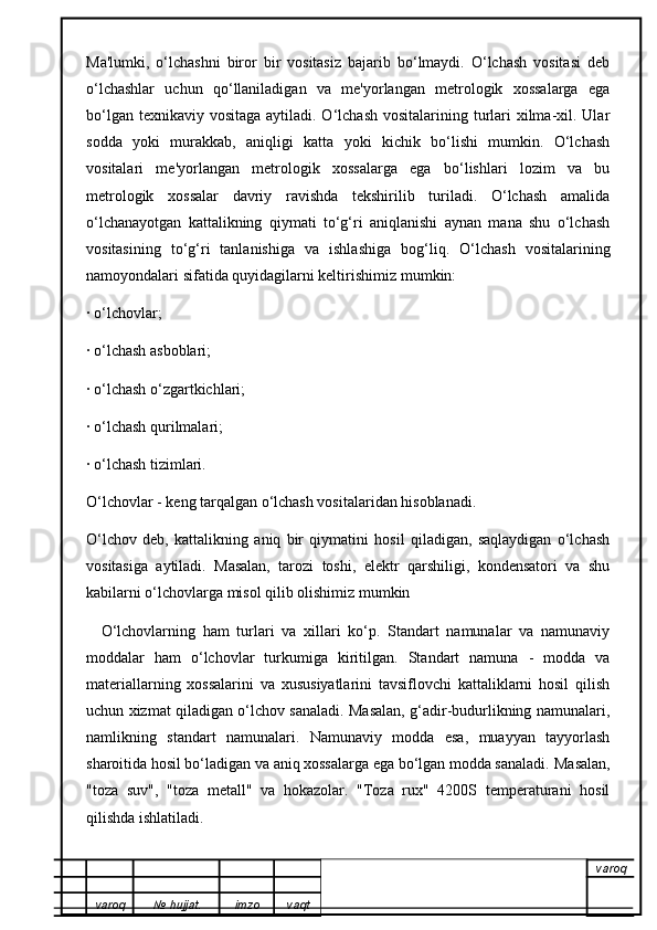 Ma'lumki,   o‘lchashni   biror   bir   vositasiz   bajarib   bo‘lmaydi.   O‘lchash   vositasi   deb
o‘lchashlar   uchun   qo‘llaniladigan   va   me'yorlangan   metrologik   xossalarga   ega
bo‘lgan texnikaviy  vositaga aytiladi. O‘lchash  vositalarining turlari  xilma-xil. Ular
sodda   yoki   murakkab,   aniqligi   katta   yoki   kichik   bo‘lishi   mumkin.   O‘lchash
vositalari   me'yorlangan   metrologik   xossalarga   ega   bo‘lishlari   lozim   va   bu
metrologik   xossalar   davriy   ravishda   tekshirilib   turiladi.   O‘lchash   amalida
o‘lchanayotgan   kattalikning   qiymati   to‘g‘ri   aniqlanishi   aynan   mana   shu   o‘lchash
vositasining   to‘g‘ri   tanlanishiga   va   ishlashiga   bog‘liq.   O‘lchash   vositalarining
namoyondalari sifatida quyidagilarni keltirishimiz   mumkin:
· o‘lchovlar;
· o‘lchash asboblari;
· o‘lchash o‘zgartkichlari;
· o‘lchash qurilmalari;
· o‘lchash tizimlari.
O‘lchovlar - keng tarqalgan o‘lchash vositalaridan hisoblanadi.
O‘lchov   deb,   kattalikning   aniq   bir   qiymatini   hosil   qiladigan,   saqlaydigan   o‘lchash
vositasiga   aytiladi.   Masalan,   tarozi   toshi,   elektr   qarshiligi,   kondensatori   va   shu
kabilarni o‘lchovlarga misol qilib olishimiz mumkin
    O‘lchovlarning   ham   turlari   va   xillari   ko‘p.   Standart   namunalar   va   namunaviy
moddalar   ham   o‘lchovlar   turkumiga   kiritilgan.   Standart   namuna   -   modda   va
materiallarning   xossalarini   va   xususiyatlarini   tavsiflovchi   kattaliklarni   hosil   qilish
uchun xizmat qiladigan o‘lchov sanaladi. Masalan, g‘adir-budurlikning namunalari,
namlikning   standart   namunalari.   Namunaviy   modda   esa,   muayyan   tayyorlash
sharoitida hosil bo‘ladigan va aniq xossalarga ega bo‘lgan modda sanaladi.  Masalan,
"toza   suv",   "toza   metall"   va   hokazolar.   "Toza   rux"   4200S   temperaturani   hosil
qilishda ishlatiladi.
varoq
varoq №   hujjat . imzo vaqt