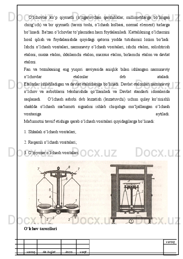     O‘lchovlar   ko‘p   qiymatli   (o‘zgaruvchan   qarshiliklar,   millimetrlarga   bo‘lingan
chizg‘ich)   va   bir   qiymatli   (tarozi   toshi,   o‘lchash   kolbasi,   normal   element)   turlarga
bo‘linadi. Ba'zan o‘lchovlar to‘plamidan ham foydalaniladi. Kattalikning o‘lchamini
hosil   qilish   va   foydalanishda   quyidagi   qatorni   yodda   tutishimiz   lozim   bo‘ladi:
Ishchi  o‘lchash  vositalari,  namunaviy  o‘lchash  vositalari,  ishchi   etalon,  solishtirish
etaloni,  nusxa   etalon,  ikkilamchi   etalon,  maxsus   etalon,  birlamchi   etalon  va  davlat
etaloni.
Fan   va   texnikaning   eng   yuqori   saviyasida   aniqlik   bilan   ishlangan   namunaviy
o‘lchovlar   etalonlar   deb   ataladi.
Etalonlar ishlatiladigan va davlat etalonlariga bo‘linadi. Davlat etalonlari namunaviy
o‘lchov   va   asboblarni   tekshirishda   qo‘llaniladi   va   Davlat   standarti   idoralarida
saqlanadi.       O‘lchash   asbobi   deb   kuzatish   (kuzatuvchi)   uchun   qulay   ko‘rinishli
shaklda   o‘lchash   ma'lumoti   signalini   ishlab   chiqishga   mo‘ljallangan   o‘lchash
vositasiga   aytiladi.
Ma'lumotni tavsif etishiga qarab o‘lchash vositalari quyidagilarga bo‘linadi:
1. Shkalali o‘lchash vositalari;
2. Raqamli o‘lchash vositalari;
3. O‘ziyozar o‘lchash vositalari.
O‘lchov tarozilari
varoq
varoq №   hujjat . imzo vaqt 