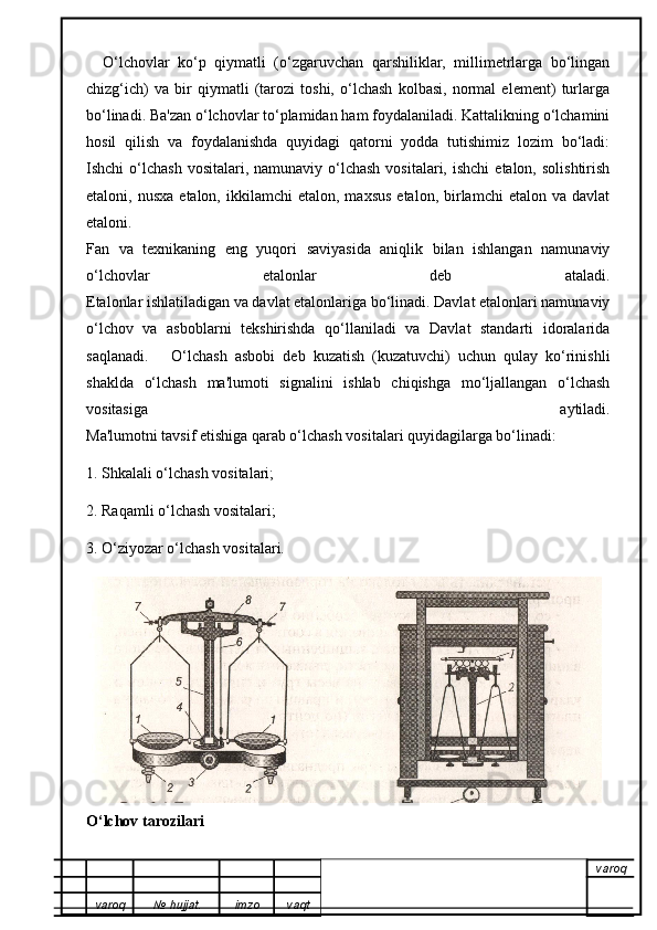 O‘lchovlar   ko‘p   qiymatli   (o‘zgaruvchan   qarshiliklar,   millimetrlarga   bo‘lingan
chizg‘ich)   va   bir   qiymatli   (tarozi   toshi,   o‘lchash   kolbasi,   normal   element)   turlarga
bo‘linadi. Ba'zan o‘lchovlar to‘plamidan ham foydalaniladi. Kattalikning o‘lchamini
hosil   qilish   va   foydalanishda   quyidagi   qatorni   yodda   tutishimiz   lozim   bo‘ladi:
Ishchi  o‘lchash  vositalari,  namunaviy  o‘lchash  vositalari,  ishchi   etalon,  solishtirish
etaloni,  nusxa   etalon,  ikkilamchi   etalon,  maxsus   etalon,  birlamchi   etalon  va  davlat
etaloni.
Fan   va   texnikaning   eng   yuqori   saviyasida   aniqlik   bilan   ishlangan   namunaviy
o‘lchovlar   etalonlar   deb   ataladi.
Etalonlar ishlatiladigan va davlat etalonlariga bo‘linadi. Davlat etalonlari namunaviy
o‘lchov   va   asboblarni   tekshirishda   qo‘llaniladi   va   Davlat   standarti   idoralarida
saqlanadi.       O‘lchash   asbobi   deb   kuzatish   (kuzatuvchi)   uchun   qulay   ko‘rinishli
shaklda   o‘lchash   ma'lumoti   signalini   ishlab   chiqishga   mo‘ljallangan   o‘lchash
vositasiga   aytiladi.
Ma'lumotni tavsif etishiga qarab o‘lchash vositalari quyidagilarga bo‘linadi:
1. Shkalali o‘lchash vositalari;
2. Raqamli o‘lchash vositalari;
3. O‘ziyozar o‘lchash vositalari.
O‘lchov tarozilari
varoq
varoq №   hujjat . imzo vaqt