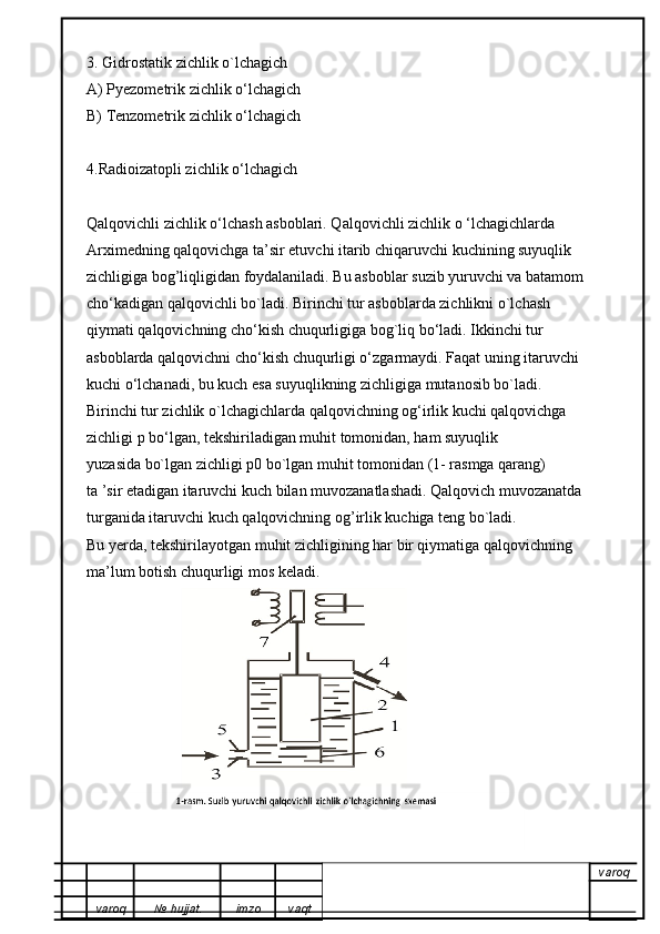 3. Gidrostatik zichlik o`lchagich
A) Pyezometrik zichlik o‘lchagich
B) Tenzometrik zichlik o‘lchagich
4.Radioizatopli zichlik o‘lchagich
Qalqovichli zichlik o‘lchash asboblari. Qalqovichli zichlik o ‘lchagichlarda
Arximedning qalqovichga ta’sir etuvchi itarib chiqaruvchi kuchining suyuqlik
zichligiga bog’liqligidan foydalaniladi. Bu asboblar suzib yuruvchi va batamom
cho‘kadigan qalqovichli bo`ladi. Birinchi tur asboblarda zichlikni o`lchash
qiymati qalqovichning cho‘kish chuqurligiga bog`liq bo‘ladi. Ikkinchi tur
asboblarda qalqovichni cho‘kish chuqurligi o‘zgarmaydi. Faqat uning itaruvchi
kuchi o‘lchanadi, bu kuch esa suyuqlikning zichligiga mutanosib bo`ladi.
Birinchi tur zichlik o`lchagichlarda qalqovichning og‘irlik kuchi qalqovichga
zichligi p bo‘lgan, tekshiriladigan muhit tomonidan, ham suyuqlik
yuzasida bo`lgan zichligi p0 bo`lgan muhit tomonidan (1- rasmga qarang)
ta ’sir etadigan itaruvchi kuch bilan muvozanatlashadi. Qalqovich muvozanatda
turganida itaruvchi kuch qalqovichning og’irlik kuchiga teng bo`ladi.
Bu yerda, tekshirilayotgan muhit zichligining har bir qiymatiga qalqovichning
ma’lum botish chuqurligi mos keladi.
varoq
varoq №   hujjat . imzo vaqt 