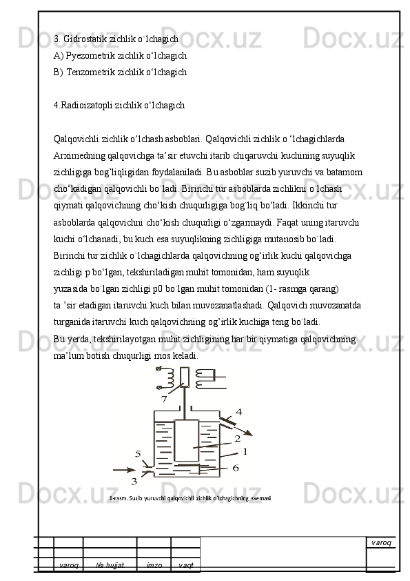 3. Gidrostatik zichlik o`lchagich
A) Pyezometrik zichlik o‘lchagich
B) Tenzometrik zichlik o‘lchagich
4.Radioizatopli zichlik o‘lchagich
Qalqovichli zichlik o‘lchash asboblari. Qalqovichli zichlik o ‘lchagichlarda
Arximedning qalqovichga ta’sir etuvchi itarib chiqaruvchi kuchining suyuqlik
zichligiga bog’liqligidan foydalaniladi. Bu asboblar suzib yuruvchi va batamom
cho‘kadigan qalqovichli bo`ladi. Birinchi tur asboblarda zichlikni o`lchash
qiymati qalqovichning cho‘kish chuqurligiga bog`liq bo‘ladi. Ikkinchi tur
asboblarda qalqovichni cho‘kish chuqurligi o‘zgarmaydi. Faqat uning itaruvchi
kuchi o‘lchanadi, bu kuch esa suyuqlikning zichligiga mutanosib bo`ladi.
Birinchi tur zichlik o`lchagichlarda qalqovichning og‘irlik kuchi qalqovichga
zichligi p bo‘lgan, tekshiriladigan muhit tomonidan, ham suyuqlik
yuzasida bo`lgan zichligi p0 bo`lgan muhit tomonidan (1- rasmga qarang)
ta ’sir etadigan itaruvchi kuch bilan muvozanatlashadi. Qalqovich muvozanatda
turganida itaruvchi kuch qalqovichning og’irlik kuchiga teng bo`ladi.
Bu yerda, tekshirilayotgan muhit zichligining har bir qiymatiga qalqovichning
ma’lum botish chuqurligi mos keladi.
varoq
varoq №   hujjat . imzo vaqt