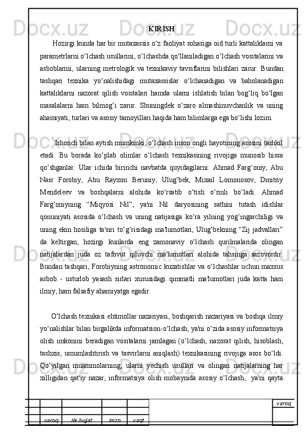 KIRISH
       Hozirgi kunda har bir mutaxassis o‘z faoliyat sohasiga oid turli kattaliklarni va
parametrlarni o‘lchash usullarini, o‘lchashda qo‘llaniladigan o‘lchash vositalarini va
asboblarini,   ularning   metrologik   va   texnikaviy   tavsiflarini   bilishlari   zarur.   Bundan
tashqari   texnika   yo‘nalishidagi   mutaxassislar   o‘lchanadigan   va   baholanadigan
kattaliklarni   nazorat   qilish   vositalari   hamda   ularni   ishlatish   bilan   bog‘liq   bo‘lgan
masalalarni   ham   bilmog‘i   zarur.   Shuningdek   o‘zaro   almashinuvchanlik   va   uning
ahamiyati, turlari va asosiy tamoyillari haqida ham bilimlarga ega bo‘lishi lozim.
          Ishonch bilan aytish mumkinki, o‘lchash inson ongli hayotining asosini tashkil
etadi.   Bu   borada   ko‘plab   olimlar   o‘lchash   texnikasining   rivojiga   munosib   hissa
qo‘shganlar.   Ular   ichida   birinchi   navbatda   quyidagilarni:   Ahmad   Farg‘oniy,   Abu
Nasr   Forobiy,   Abu   Rayxon   Beruniy,   Ulug‘bek,   Mixail   Lomonosov,   Dmitriy
Mendeleev   va   boshqalarni   alohida   ko‘rsatib   o‘tish   o‘rinli   bo‘ladi.   Ahmad
Farg‘oniyning   “Miqyosi   Nil”,   ya'ni   Nil   daryosining   sathini   tutash   idishlar
qonuniyati   asosida   o‘lchash   va   uning   natijasiga   ko‘ra   yilning   yog‘ingarchiligi   va
uning   ekin   hosiliga   ta'siri   to‘g‘risidagi   ma'lumotlari,   Ulug‘bekning   “Zij   jadvallari”
da   keltirgan,   hozirgi   kunlarda   eng   zamonaviy   o‘lchash   qurilmalarida   olingan
natijalardan   juda   oz   tafovut   qiluvchi   ma'lumotlari   alohida   tahsinga   sazovordir.
Bundan tashqari, Forobiyning astronomic kuzatishlar  va o‘lchashlar  uchun maxsus
asbob   -   usturlob   yasash   sirlari   xususidagi   qimmatli   ma'lumotlari   juda   katta   ham
ilmiy, ham falsafiy ahamiyatga egadir.
          O‘lchash texnikasi ehtimollar nazariyasi, boshqarish nazariyasi va boshqa ilmiy
yo‘nalishlar bilan birgalikda informatsion-o‘lchash, ya'ni o‘zida asosiy informatsiya
olish   imkonini   beradigan   vositalarni   jamlagan   (o‘lchash,   nazorat   qilish,   hisoblash,
tashxis,   umumlashtirish   va   tasvirlarni   aniqlash)   texnikasining   rivojiga   asos   bo‘ldi.
Qo‘yilgan   muammolarning,   ularni   yechish   usullari   va   olingan   natijalarning   har
xilligidan   qat'iy   nazar,   informatsiya   olish   mobaynida   asosiy   o‘lchash,     ya'ni   qayta
varoq
varoq №   hujjat . imzo vaqt 