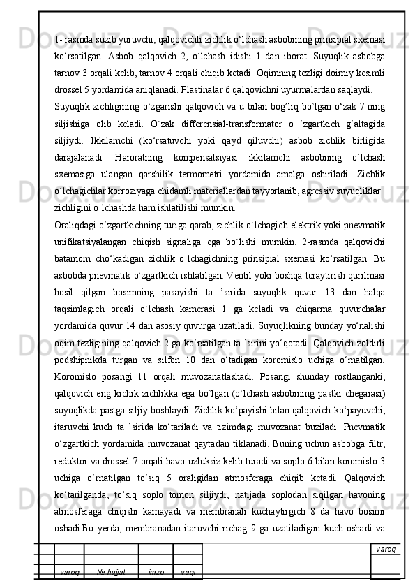 1- rasmda suzib yuruvchi, qalqovichli zichlik o‘lchash asbobining prinsipial sxemasi
ko‘rsatilgan.   Asbob   qalqovich   2,   o`lchash   idishi   1   dan   iborat.   Suyuqlik   asbobga
tarnov 3 orqali kelib, tarnov 4 orqali chiqib ketadi. Oqimning tezligi doimiy kesimli
drossel 5 yordamida aniqlanadi. Plastinalar 6 qalqovichni uyurmalardan saqlaydi. 
Suyuqlik zichligining o‘zgarishi qalqovich va u bilan bog’liq bo`lgan o‘zak 7 ning
siljishiga   olib   keladi.   O`zak   differensial-transformator   o   ‘zgartkich   g‘altagida
siljiydi.   Ikkilamchi   (ko‘rsatuvchi   yoki   qayd   qiluvchi)   asbob   zichlik   birligida
darajalanadi.   Haroratning   kompensatsiyasi   ikkilamchi   asbobning   o`lchash
sxemasiga   ulangan   qarshilik   termometri   yordamida   amalga   oshiriladi.   Zichlik
o`lchagichlar korroziyaga chidamli materiallardan tayyorlanib, agressiv suyuqliklar
zichligini o`lchashda ham ishlatilishi mumkin.
Oraliqdagi o‘zgartkichning turiga qarab, zichlik o`lchagich elektrik yoki pnevmatik
unifikatsiyalangan   chiqish   signaliga   ega   bo`lishi   mumkin.   2-rasmda   qalqovichi
batamom   cho‘kadigan   zichlik   o`lchagichning   prinsipial   sxemasi   ko‘rsatilgan.   Bu
asbobda pnevmatik o‘zgartkich ishlatilgan. Ventil yoki boshqa toraytirish qurilmasi
hosil   qilgan   bosimning   pasayishi   ta   ’sirida   suyuqlik   quvur   13   dan   halqa
taqsimlagich   orqali   o`lchash   kamerasi   1   ga   keladi   va   chiqarma   quvurchalar
yordamida quvur 14 dan asosiy quvurga uzatiladi. Suyuqlikning bunday yo‘nalishi
oqim tezligining qalqovich 2 ga ko‘rsatilgan ta ’sirini yo‘qotadi. Qalqovich zoldirli
podshipnikda   turgan   va   silfon   10   dan   o‘tadigan   koromislo   uchiga   o‘rnatilgan.
Koromislo   posangi   11   orqali   muvozanatlashadi.   Posangi   shunday   rostlanganki,
qalqovich   eng   kichik   zichlikka   ega   bo`lgan   (o`lchash   asbobining   pastki   chegarasi)
suyuqlikda pastga siljiy boshlaydi. Zichlik ko‘payishi bilan qalqovich ko‘payuvchi,
itaruvchi   kuch   ta   ’sirida   ko‘tariladi   va   tizimdagi   muvozanat   buziladi.   Pnevmatik
o‘zgartkich   yordamida   muvozanat   qaytadan   tiklanadi.   Buning   uchun   asbobga   filtr,
reduktor va drossel 7 orqali havo uzluksiz kelib turadi va soplo 6 bilan koromislo 3
uchiga   o‘rnatilgan   to‘siq   5   oraligidan   atmosferaga   chiqib   ketadi.   Qalqovich
ko‘tarilganda,   to‘siq   soplo   tomon   siljiydi,   natijada   soplodan   siqilgan   havoning
atmosferaga   chiqishi   kamayadi   va   membranali   kuchaytirgich   8   da   havo   bosimi
oshadi.Bu   yerda,   membranadan   itaruvchi   richag   9   ga   uzatiladigan   kuch   oshadi   va
varoq
varoq №   hujjat . imzo vaqt 