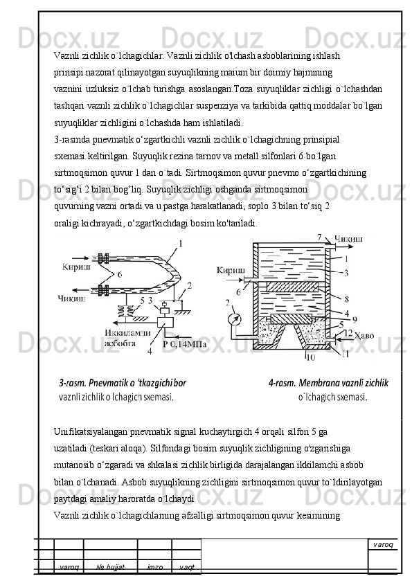 Vaznli zichlik o`lchagichlar. Vaznli zichlik o'lchash asboblarining ishlash
prinsipi nazorat qilinayotgan suyuqlikning maium bir doimiy hajmining
vaznini  uzluksiz  o`lchab turishga  asoslangan.Toza  suyuqliklar  zichligi  o`lchashdan
tashqari vaznli zichlik o`lchagichlar suspenziya va tarkibida qattiq moddalar bo`lgan
suyuqliklar zichligini o`lchashda ham ishlatiladi.
3-rasmda pnevmatik o‘zgartkichli vaznli zichlik o`lchagichning prinsipial
sxemasi keltirilgan. Suyuqlik rezina tarnov va metall silfonlari 6 bo`lgan
sirtmoqsimon quvur 1 dan o`tadi. Sirtmoqsimon quvur pnevmo o‘zgartkichining
to‘sig‘i 2 bilan bog’liq. Suyuqlik zichligi oshganda sirtmoqsimon
quvurning vazni ortadi va u pastga harakatlanadi, soplo 3 bilan to‘siq 2
oraligi kichrayadi, o‘zgartkichdagi bosim ko'tariladi. 
Unifikatsiyalangan pnevmatik signal kuchaytirgich 4 orqali silfon 5 ga
uzatiladi (teskari aloqa). Silfondagi bosim suyuqlik zichligining o'zgarishiga
mutanosib o‘zgaradi va shkalasi zichlik birligida darajalangan ikkilamchi asbob
bilan o`lchanadi. Asbob suyuqlikning zichligini sirtmoqsimon quvur to`ldirilayotgan
paytdagi amaliy haroratda o`lchaydi.
Vaznli zichlik o`lchagichlarning afzalligi sirtmoqsimon quvur kesimining
varoq
varoq №   hujjat . imzo vaqt 