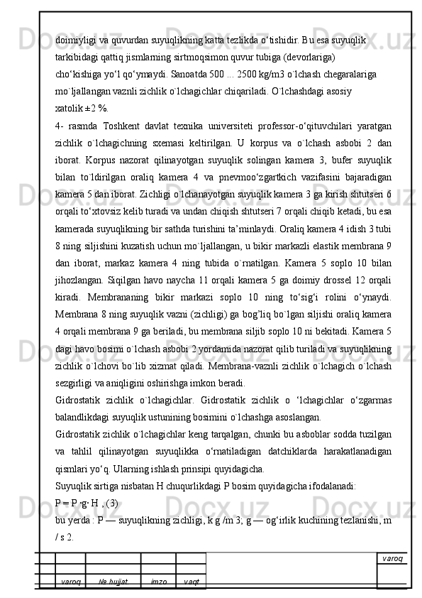 doimiyligi va quvurdan suyuqlikning katta tezlikda o‘tishidir. Bu esa suyuqlik
tarkibidagi qattiq jismlarning sirtmoqsimon quvur tubiga (devorlariga)
cho‘kishiga yo‘l qo‘ymaydi. Sanoatda 500 ... 2500 kg/m3 o`lchash chegaralariga
mo`ljallangan vaznli zichlik o`lchagichlar chiqariladi. O`lchashdagi asosiy
xatolik ±2 %.
4-   rasmda   Toshkent   davlat   texnika   universiteti   professor-o‘qituvchilari   yaratgan
zichlik   o`lchagichning   sxemasi   keltirilgan.   U   korpus   va   o`lchash   asbobi   2   dan
iborat.   Korpus   nazorat   qilinayotgan   suyuqlik   solingan   kamera   3,   bufer   suyuqlik
bilan   to`ldirilgan   oraliq   kamera   4   va   pnevmoo‘zgartkich   vazifasini   bajaradigan
kamera 5 dan iborat. Zichligi o`lchanayotgan suyuqlik kamera 3 ga kirish shtutseri 6
orqali to‘xtovsiz kelib turadi va undan chiqish shtutseri 7 orqali chiqib ketadi, bu esa
kamerada suyuqlikning bir sathda turishini ta’minlaydi. Oraliq kamera 4 idish 3 tubi
8 ning siljishini kuzatish uchun mo`ljallangan, u bikir markazli elastik membrana 9
dan   iborat,   markaz   kamera   4   ning   tubida   o`rnatilgan.   Kamera   5   soplo   10   bilan
jihozlangan. Siqilgan havo naycha 11 orqali kamera 5 ga doimiy drossel  12 orqali
kiradi.   Membrananing   bikir   markazi   soplo   10   ning   to‘sig‘i   rolini   o‘ynaydi.
Membrana 8 ning suyuqlik vazni (zichligi) ga bog’liq bo`lgan siljishi oraliq kamera
4 orqali membrana 9 ga beriladi, bu membrana siljib soplo 10 ni bekitadi. Kamera 5
dagi havo bosimi o`lchash asbobi 2 yordamida nazorat qilib turiladi va suyuqlikning
zichlik o`lchovi bo`lib xizmat  qiladi. Membrana-vaznli  zichlik o`lchagich o`lchash
sezgirligi va aniqligini oshirishga imkon beradi.  
Gidrostatik   zichlik   o`lchagichlar.   Gidrostatik   zichlik   o   ‘lchagichlar   o‘zgarmas
balandlikdagi suyuqlik ustunining bosimini o`lchashga asoslangan.
Gidrostatik zichlik o`lchagichlar keng tarqalgan, chunki bu asboblar sodda tuzilgan
va   tahlil   qilinayotgan   suyuqlikka   o‘rnatiladigan   datchiklarda   harakatlanadigan
qismlari yo‘q. Ularning ishlash prinsipi quyidagicha.
Suyuqlik sirtiga nisbatan H chuqurlikdagi P bosim quyidagicha ifodalanadi:
P = P ·g· H , (3)
bu yerda : P — suyuqlikning zichligi, k g /m 3; g — og‘irlik kuchining tezlanishi, m
/ s 2.
varoq
varoq №   hujjat . imzo vaqt