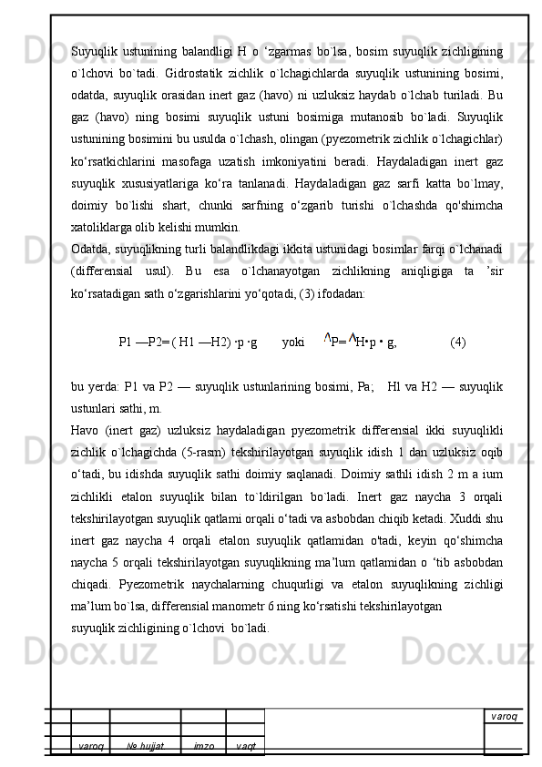 Suyuqlik   ustunining   balandligi   H   o   ‘zgarmas   bo`lsa,   bosim   suyuqlik   zichligining
o`lchovi   bo`tadi.   Gidrostatik   zichlik   o`lchagichlarda   suyuqlik   ustunining   bosimi,
odatda,   suyuqlik   orasidan   inert   gaz   (havo)   ni   uzluksiz   haydab   o`lchab   turiladi.   Bu
gaz   (havo)   ning   bosimi   suyuqlik   ustuni   bosimiga   mutanosib   bo`ladi.   Suyuqlik
ustunining bosimini bu usulda o`lchash, olingan (pyezometrik zichlik o`lchagichlar)
ko‘rsatkichlarini   masofaga   uzatish   imkoniyatini   beradi.   Haydaladigan   inert   gaz
suyuqlik   xususiyatlariga   ko‘ra   tanlanadi.   Haydaladigan   gaz   sarfi   katta   bo`lmay,
doimiy   bo`lishi   shart,   chunki   sarfning   o‘zgarib   turishi   o`lchashda   qo'shimcha
xatoliklarga olib kelishi mumkin.
Odatda, suyuqlikning turli balandlikdagi ikkita ustunidagi bosimlar farqi o`lchanadi
(differensial   usul).   Bu   esa   o`lchanayotgan   zichlikning   aniqligiga   ta   ’sir
ko‘rsatadigan sath o‘zgarishlarini yo‘qotadi, (3) ifodadan:
                P1 —P2= ( H1 —H2) ·p ·g        yoki       P=  H•p • g,                 (4)
bu  yerda:   P1   va   P2   —  suyuqlik   ustunlarining   bosimi,  Pa;       Hl   va   H2   —  suyuqlik
ustunlari sathi, m.
Havo   (inert   gaz)   uzluksiz   haydaladigan   pyezometrik   differensial   ikki   suyuqlikli
zichlik   o`lchagichda   (5-rasm)   tekshirilayotgan   suyuqlik   idish   1   dan   uzluksiz   oqib
o‘tadi,   bu   idishda   suyuqlik   sathi   doimiy   saqlanadi.   Doimiy   sathli   idish   2   m   a   ium
zichlikli   etalon   suyuqlik   bilan   to`ldirilgan   bo`ladi.   Inert   gaz   naycha   3   orqali
tekshirilayotgan suyuqlik qatlami orqali o‘tadi va asbobdan chiqib ketadi. Xuddi shu
inert   gaz   naycha   4   orqali   etalon   suyuqlik   qatlamidan   o'tadi,   keyin   qo‘shimcha
naycha   5   orqali   tekshirilayotgan   suyuqlikning   ma’lum   qatlamidan   o   ‘tib   asbobdan
chiqadi.   Pyezometrik   naychalarning   chuqurligi   va   etalon   suyuqlikning   zichligi
ma’lum bo`lsa, differensial manometr 6 ning ko‘rsatishi tekshirilayotgan
suyuqlik zichligining o`lchovi  bo`ladi.
varoq
varoq №   hujjat . imzo vaqt 