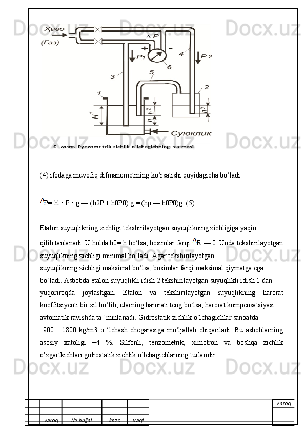 (4) ifodaga muvofiq difmanometrning ko‘rsatishi quyidagicha bo‘ladi:
P= hl • P • g — (h2P + h0P0) g = (hp — h0P0)g. (5)
Etalon suyuqlikning zichligi tekshirilayotgan suyuqlikning zichligiga yaqin
qilib tanlanadi. U holda h0= h bo‘lsa, bosimlar farqi  R — 0. Unda tekshirilayotgan
suyuqlikning zichligi minimal bo‘ladi. Agar tekshirilayotgan
suyuqlikning zichligi maksimal bo‘lsa, bosimlar farqi maksimal qiymatga ega
bo‘ladi. Asbobda etalon suyuqlikli idish 2 tekshirilayotgan suyuqlikli idish 1 dan
yuqoriroqda   joylashgan.   Etalon   va   tekshirilayotgan   suyuqlikning   harorat
koeffitsiyenti bir xil bo‘lib, ularning harorati teng bo`lsa, harorat kompensatsiyasi
avtomatik ravishda ta ’minlanadi. Gidrostatik zichlik o‘lchagichlar sanoatda 
  900...   1800   kg/m3   o   ‘lchash   chegarasiga   mo‘ljallab   chiqariladi.   Bu   asboblarning
asosiy   xatoligi   ±4   %.   Silfonli,   tenzometrik,   ximotron   va   boshqa   zichlik
o‘zgartkichlari gidrostatik zichlik o`lchagichlarning turlaridir.
varoq
varoq №   hujjat . imzo vaqt 