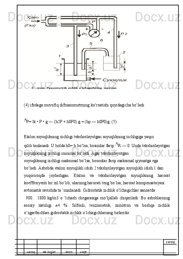 (4) ifodaga muvofiq difmanometrning ko‘rsatishi quyidagicha bo‘ladi:
P= hl • P • g — (h2P + h0P0) g = (hp — h0P0)g. (5)
Etalon suyuqlikning zichligi tekshirilayotgan suyuqlikning zichligiga yaqin
qilib tanlanadi. U holda h0= h bo‘lsa, bosimlar farqi  R — 0. Unda tekshirilayotgan
suyuqlikning zichligi minimal bo‘ladi. Agar tekshirilayotgan
suyuqlikning zichligi maksimal bo‘lsa, bosimlar farqi maksimal qiymatga ega
bo‘ladi. Asbobda etalon suyuqlikli idish 2 tekshirilayotgan suyuqlikli idish 1 dan
yuqoriroqda   joylashgan.   Etalon   va   tekshirilayotgan   suyuqlikning   harorat
koeffitsiyenti bir xil bo‘lib, ularning harorati teng bo`lsa, harorat kompensatsiyasi
avtomatik ravishda ta ’minlanadi. Gidrostatik zichlik o‘lchagichlar sanoatda 
  900...   1800   kg/m3   o   ‘lchash   chegarasiga   mo‘ljallab   chiqariladi.   Bu   asboblarning
asosiy   xatoligi   ±4   %.   Silfonli,   tenzometrik,   ximotron   va   boshqa   zichlik
o‘zgartkichlari gidrostatik zichlik o`lchagichlarning turlaridir.
varoq
varoq №   hujjat . imzo vaqt