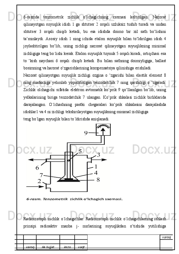 6-rasmda   tenzometrik   zichlik   o‘lchagichning   sxemasi   keltirilgan.   Nazorat
qilinayotgan   suyuqlik   idish   1   ga   shtutser   2   orqali   uzluksiz   tushib   turadi   va   undan
shtutser   3   orqali   chiqib   ketadi,   bu   esa   idishda   doimo   bir   xil   sath   bo‘lishini
ta’minlaydi.   Asosiy   idish   1   ning   ichida   etalon   suyuqlik   bilan   to‘ldirilgan   idish   4
joylashtirilgan   bo‘lib,   uning   zichligi   nazorat   qilinayotgan   suyuqlikning   minimal
zichligiga teng bo`lishi kerak. Etalon suyuqlik tuynuk 5 orqali kiradi, ortiqchasi esa
to   ‘kish   naychasi   6   orqali   chiqib   ketadi.   Bu   bilan   sathning   doimiyligiga,   ballast
bosimning va harorat o‘zgarishlarining kompensatsiya qilinishiga erishiladi.
Nazorat   qilinayotgan   suyuqlik   zichligi   ozgina   o   ‘zgarishi   bilan   elastik   element   8
ning   markaziga   yelimlab   yopishtirilgan   tenzodatchik   7   ning   qarshiligi   o   ‘zgaradi.
Zichlik   olchagichi   sifatida   elektron   avtomatik   ko‘prik   9   qo‘llanilgan   bo‘lib,   uning
yelkalarining   biriga   tenzodatchik   7   ulangan.   Ko‘prik   shkalasi   zichlik   birliklarida
darajalangan.   O`lchashning   pastki   chegaralari   ko‘prik   shkalasini   darajalashda
idishlar1 va 4 ni zichligi tekshirilayotgan suyuqlikning minimal zichligiga
teng bo`lgan suyuqlik bilan to`ldirishda aniqlanadi. 
Radioizotopli   zichlik   o`lchagichlar.   Radioizotopli   zichlik   o`lchagichlarning   ishlash
prinsipi   radioaktiv   manba   j-   nurlarining   suyuqlikdan   o‘tishida   yutilishiga
varoq
varoq №   hujjat . imzo vaqt 