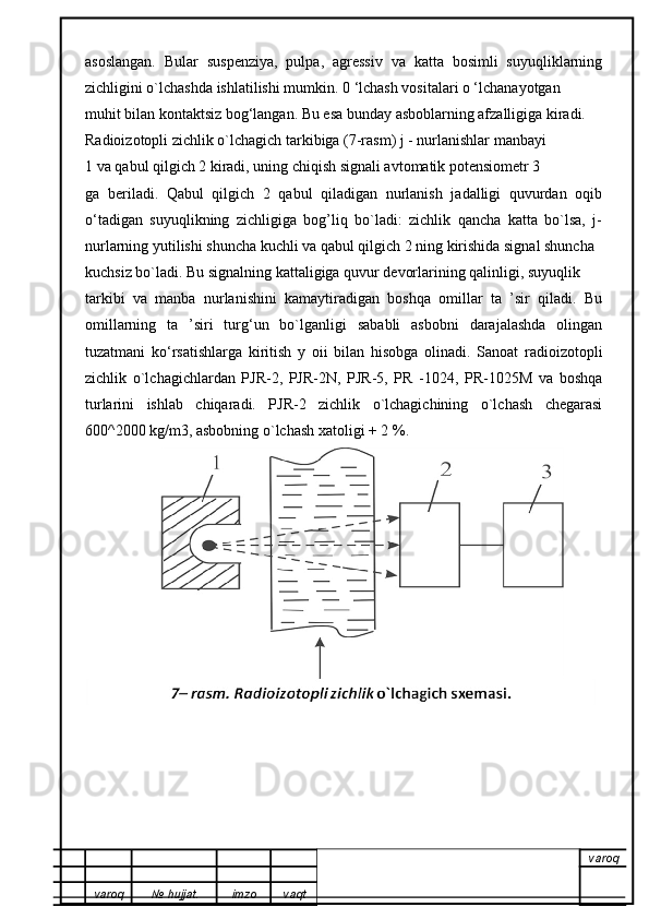 asoslangan.   Bular   suspenziya,   pulpa,   agressiv   va   katta   bosimli   suyuqliklarning
zichligini o`lchashda ishlatilishi mumkin. 0 ‘lchash vositalari o ‘lchanayotgan
muhit bilan kontaktsiz bog‘langan. Bu esa bunday asboblarning afzalligiga kiradi.    
Radioizotopli zichlik o`lchagich tarkibiga (7-rasm) j - nurlanishlar manbayi
1 va qabul qilgich 2 kiradi, uning chiqish signali avtomatik potensiometr 3
ga   beriladi.   Qabul   qilgich   2   qabul   qiladigan   nurlanish   jadalligi   quvurdan   oqib
o‘tadigan   suyuqlikning   zichligiga   bog’liq   bo`ladi:   zichlik   qancha   katta   bo`lsa,   j-
nurlarning yutilishi shuncha kuchli va qabul qilgich 2 ning kirishida signal shuncha
kuchsiz bo`ladi. Bu signalning kattaligiga quvur devorlarining qalinligi, suyuqlik
tarkibi   va   manba   nurlanishini   kamaytiradigan   boshqa   omillar   ta   ’sir   qiladi.   Bu
omillarning   ta   ’siri   turg‘un   bo`lganligi   sababli   asbobni   darajalashda   olingan
tuzatmani   ko‘rsatishlarga   kiritish   y   oii   bilan   hisobga   olinadi.   Sanoat   radioizotopli
zichlik   o`lchagichlardan   PJR-2,   PJR-2N,   PJR-5,   PR   -1024,   PR-1025M   va   boshqa
turlarini   ishlab   chiqaradi.   PJR-2   zichlik   o`lchagichining   o`lchash   chegarasi
600^2000 kg/m3, asbobning o`lchash xatoligi + 2 %.  
varoq
varoq №   hujjat . imzo vaqt 