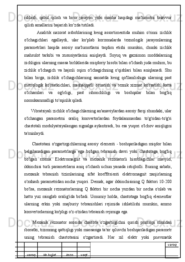 ishlash,   qabul   qilish   va   biror   jarayon   yoki   manba   haqidagi   ma'lumotni   tasavvur
qilish amallarini bajarish ko‘zda tutiladi.
            Analitik   nazorat   asboblarining   keng   assortimentida   muhim   o'rinni   zichlik
o'lchagichlari   egallaydi,   ular   ko'plab   korxonalarda   texnologik   jarayonlarning
parametrlari   haqida   asosiy   ma'lumotlarni   taqdim   etishi   mumkin,   chunki   zichlik
mahsulot   tarkibi   va   xususiyatlarini   aniqlaydi.   Suyuq   va   gazsimon   moddalarning
zichligini ularning massa birliklarida miqdoriy hisobi bilan o'lchash juda muhim, bu
zichlik   o'lchagich   va   hajmli   oqim   o'lchagichning   o'qishlari   bilan   aniqlanadi.   Shu
bilan   birga,   zichlik   o'lchagichlarning   sanoatda   keng   qo'llanilishiga   ularning   past
metrologik   ko'rsatkichlari,   mashaqqatli   o'rnatish   va   texnik   xizmat   ko'rsatish,   katta
o'lchamlari   va   og'irligi,   past   ishonchliligi   va   boshqalar   bilan   bog'liq
nomukammalligi to'sqinlik qiladi.
      Vibratsiyali zichlik o'lchagichlarning an'anaviylardan asosiy farqi shundaki, ular
o'lchangan   parametrni   oraliq   konvertorlardan   foydalanmasdan   to'g'ridan-to'g'ri
chastotali modulyatsiyalangan signalga aylantiradi, bu esa yuqori o'lchov aniqligini
ta'minlaydi. 
         Chastotani  o'zgartirgichlarning asosiy  elementi  -  boshqariladigan miqdor  bilan
belgilanadigan   parametrlarga   ega   bo'lgan   tebranish   davri   yoki   chastotaga   bog'liq
bo'lgan   sxema.   Elektromagnit   va   mexanik   rezonatorli   hisoblagichlar   mavjud,
ikkinchisi  turli parametrlarni aniq o'lchash uchun yanada istiqbolli. Buning sababi,
mexanik   tebranish   tizimlarining   sifat   koeffitsienti   elektromagnit   zanjirlarning
o'xshash  parametridan  ancha  yuqori.  Demak,  agar  ikkinchisining  Q  faktori   10-200
bo'lsa,   mexanik   rezonatorlarning   Q   faktori   bir   necha   yuzdan   bir   necha   o'nlab   va
hatto   yuz   minglab   oralig'ida   bo'ladi.   Umumiy   holda,   chastotaga   bog'liq   elementlar
ularning   erkin   yoki   majburiy   tebranishlari   rejimida   ishlatilishi   mumkin,   ammo
konvertorlarning ko'pligi o'z-o'zidan tebranish rejimiga ega.
        Mexanik   rezonator   asosida   chastota   o'zgartirgichni   qurish   printsipi   shundan
iboratki, tizimning qattiqligi yoki massasiga ta'sir qiluvchi boshqariladigan parametr
uning   tebranish   chastotasini   o'zgartiradi.   Har   xil   elektr   yoki   pnevmatik
varoq
varoq №   hujjat . imzo vaqt