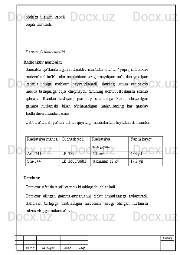 blokiga   ulanish   kabeli
orqali uzatiladi. 
3-rasm: O'lchov tartibi
Radioaktiv manbalar
Sanoatda   qo'llaniladigan   radioaktiv   manbalar   odatda   "yopiq   radioaktiv
materiallar" bo'lib, ular mustahkam zanglamaydigan po'latdan yasalgan
kapsula   ichiga   mahkam   payvandlanadi,   shuning   uchun   radioaktiv
modda   tashqariga   oqib   chiqmaydi.   Shuning   uchun   ifloslanish   istisno
qilinadi.   Bundan   tashqari,   jismoniy   sabablarga   ko'ra,   chiqarilgan
gamma   nurlanishi   bilan   o'lchanadigan   mahsulotning   har   qanday
faollashuvi mumkin emas.
Ushbu o'lchash yo'llari uchun quyidagi manbalardan foydalanish mumkin:
Radiatsiya manbai O'lchash yo'li Radiatsiya
energiyasi Yarim hayot
Am-241 LB 379 60 keV 433 yil
Sm-244 LB 3602/3603 taxminan 18 kV 17,8 yil
Detektor
Detektor sifatida sintillyatsion hisoblagich ishlatiladi.
Detektor   olingan   gamma-nurlanishni   elektr   impulslariga   aylantiradi.
Baholash   birligiga   uzatiladigan   hisoblash   tezligi   olingan   nurlanish
intensivligiga mutanosibdir.
varoq
varoq №   hujjat . imzo vaqt 