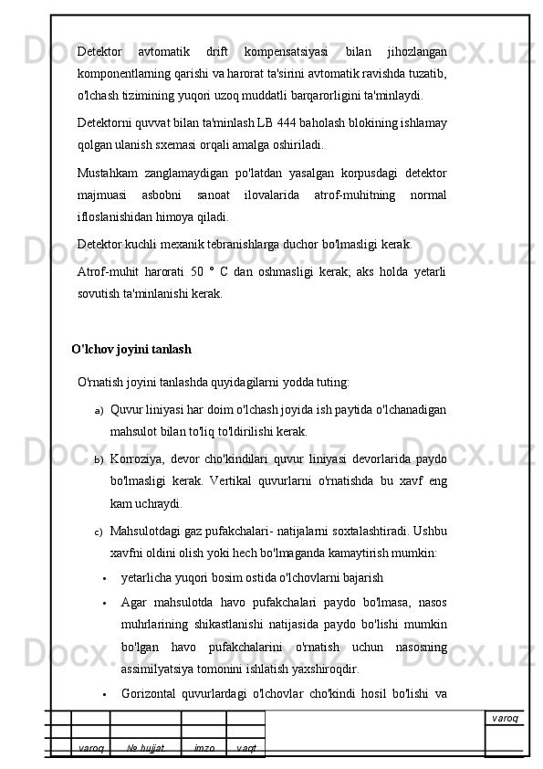 Detektor   avtomatik   drift   kompensatsiyasi   bilan   jihozlangan
komponentlarning qarishi va harorat ta'sirini avtomatik ravishda tuzatib,
o'lchash tizimining yuqori uzoq muddatli barqarorligini ta'minlaydi.
Detektorni quvvat bilan ta'minlash LB 444 baholash blokining ishlamay
qolgan ulanish sxemasi orqali amalga oshiriladi.
Mustahkam   zanglamaydigan   po'latdan   yasalgan   korpusdagi   detektor
majmuasi   asbobni   sanoat   ilovalarida   atrof-muhitning   normal
ifloslanishidan himoya qiladi.
Detektor kuchli mexanik tebranishlarga duchor bo'lmasligi kerak.
Atrof-muhit   harorati   50   °   C   dan   oshmasligi   kerak;   aks   holda   yetarli
sovutish ta'minlanishi kerak.
O'lchov joyini tanlash
O'rnatish joyini tanlashda quyidagilarni yodda tuting:
a) Quvur liniyasi har doim o'lchash joyida ish paytida o'lchanadigan
mahsulot bilan to'liq to'ldirilishi kerak.
b) Korroziya,   devor   cho'kindilari   quvur   liniyasi   devorlarida   paydo
bo'lmasligi   kerak .   Vertikal   quvurlarni   o'rnatishda   bu   xavf   eng
kam uchraydi.
c) Mahsulotdagi gaz pufakchalari- natijalarni soxtalashtiradi. Ushbu
xavfni oldini olish yoki hech bo'lmaganda kamaytirish mumkin:
 yetarlicha yuqori bosim ostida o'lchovlarni bajarish 
 Agar   mahsulotda   havo   pufakchalari   paydo   bo'lmasa,   nasos
muhrlarining   shikastlanishi   natijasida   paydo   bo'lishi   mumkin
bo'lgan   havo   pufakchalarini   o'rnatish   uchun   nasosning
assimilyatsiya tomonini ishlatish yaxshiroqdir.
 Gorizontal   quvurlardagi   o'lchovlar   cho'kindi   hosil   bo'lishi   va
varoq
varoq №   hujjat . imzo vaqt 