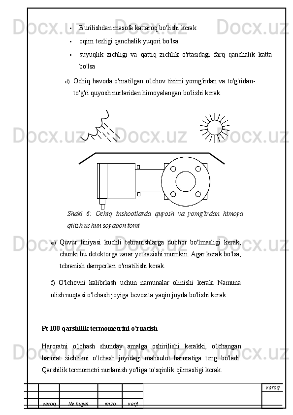  Burilishdan masofa kattaroq bo'lishi kerak
 oqim tezligi qanchalik yuqori bo'lsa
 suyuqlik   zichligi   va   qattiq   zichlik   o'rtasidagi   farq   qanchalik   katta
bo'lsa
d) Ochiq havoda o'rnatilgan o'lchov tizimi yomg'irdan va to'g'ridan-
to'g'ri quyosh nurlaridan himoyalangan bo'lishi kerak.
Shakl   6:   Ochiq   inshootlarda   quyosh   va   yomg'irdan   himoya
qilish uchun soyabon tomi
e) Quvur   liniyasi   kuchli   tebranishlarga   duchor   bo'lmasligi   kerak,
chunki bu detektorga zarar yetkazishi mumkin. Agar kerak bo'lsa,
tebranish damperlari o'rnatilishi kerak.
f)   O'lchovni   kalibrlash   uchun   namunalar   olinishi   kerak.   Namuna
olish nuqtasi o'lchash joyiga bevosita yaqin joyda bo'lishi kerak.
Pt 100 qarshilik termometrini o'rnatish
Haroratni   o'lchash   shunday   amalga   oshirilishi   kerakki,   o'lchangan
harorat   zichlikni   o'lchash   joyidagi   mahsulot   haroratiga   teng   bo'ladi.
Qarshilik termometri nurlanish yo'liga to'sqinlik qilmasligi kerak.
varoq
varoq №   hujjat . imzo vaqt 