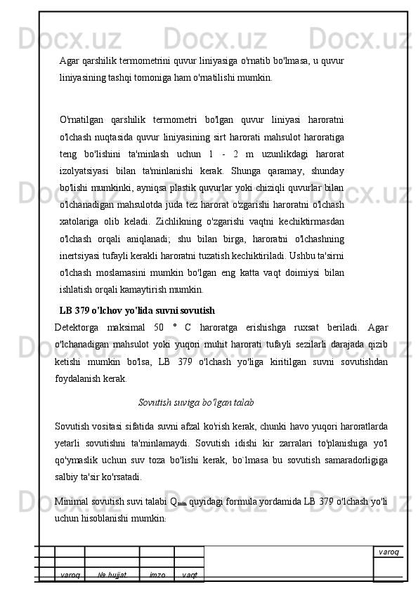 Agar qarshilik termometrini quvur liniyasiga o'rnatib bo'lmasa, u quvur
liniyasining tashqi tomoniga ham o'rnatilishi mumkin.
O'rnatilgan   qarshilik   termometri   bo'lgan   quvur   liniyasi   haroratni
o'lchash   nuqtasida   quvur   liniyasining   sirt   harorati   mahsulot   haroratiga
teng   bo'lishini   ta'minlash   uchun   1   -   2   m   uzunlikdagi   harorat
izolyatsiyasi   bilan   ta'minlanishi   kerak.   Shunga   qaramay,   shunday
bo'lishi mumkinki, ayniqsa plastik quvurlar yoki chiziqli quvurlar bilan
o'lchanadigan mahsulotda juda tez harorat o'zgarishi  haroratni o'lchash
xatolariga   olib   keladi.   Zichlikning   o'zgarishi   vaqtni   kechiktirmasdan
o'lchash   orqali   aniqlanadi;   shu   bilan   birga,   haroratni   o'lchashning
inertsiyasi tufayli kerakli haroratni tuzatish kechiktiriladi. Ushbu ta'sirni
o'lchash   moslamasini   mumkin   bo'lgan   eng   katta   vaqt   doimiysi   bilan
ishlatish orqali kamaytirish mumkin.
LB 379 o'lchov yo'lida suvni sovutish
Detektorga   maksimal   50   °   C   haroratga   erishishga   ruxsat   beriladi.   Agar
o'lchanadigan   mahsulot   yoki   yuqori   muhit   harorati   tufayli   sezilarli   darajada   qizib
ketishi   mumkin   bo'lsa,   LB   379   o'lchash   yo'liga   kiritilgan   suvni   sovutishdan
foydalanish kerak.
                                   Sovutish suviga bo'lgan talab
Sovutish vositasi sifatida suvni afzal ko'rish kerak, chunki havo yuqori haroratlarda
yetarli   sovutishni   ta'minlamaydi.   Sovutish   idishi   kir   zarralari   to'planishiga   yo'l
qo'ymaslik   uchun   suv   toza   bo'lishi   kerak,   bo`lmasa   bu   sovutish   samaradorligiga
salbiy ta'sir ko'rsatadi.
Minimal sovutish suvi talabi Q
min  quyidagi formula yordamida LB 379 o'lchash yo'li
uchun hisoblanishi mumkin :
varoq
varoq №   hujjat . imzo vaqt