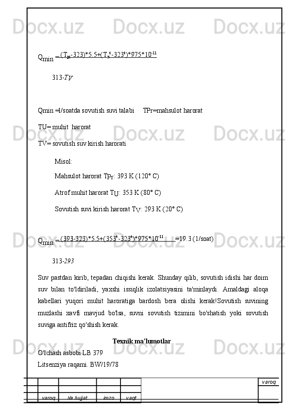Q
min  =  (T
pr -323)*5.5+(T
u 4
   -323    4
   )*975*10    -11
   
313- T
V
Qmin =l/soatda sovutish suvi talabi  TPr=mahsulot harorat
TU= muhit  harorat
TV= sovutish suv kirish harorati
Misol:
Mahsulot harorat T
Pr : 393 K (120° C)
Atrof muhit harorat T
U : 353 K (80° C)
Sovutish suvi kirish harorat T
V : 293 K (20° C)
Q
min  =  (393-323)*5.5+(353    4
   -323    4
   )*975*10    -11
              =19.3 (1/soat)
313- 293
Suv  pastdan  kirib,  tepadan  chiqishi   kerak.   Shunday   qilib,  sovutish  idishi  har  doim
suv   bilan   to'ldiriladi,   yaxshi   issiqlik   izolatsiyasini   ta'minlaydi.   Amaldagi   aloqa
kabellari   yuqori   muhit   haroratiga   bardosh   bera   olishi   kerak!Sovutish   suvining
muzlashi   xavfi   mavjud   bo'lsa,   suvni   sovutish   tizimini   bo'shatish   yoki   sovutish
suviga antifriz qo'shish kerak.
                                           Texnik ma'lumotlar
O'lchash asbobi LB 379
Litsenziya raqami. BW/19/78
varoq
varoq №   hujjat . imzo vaqt
