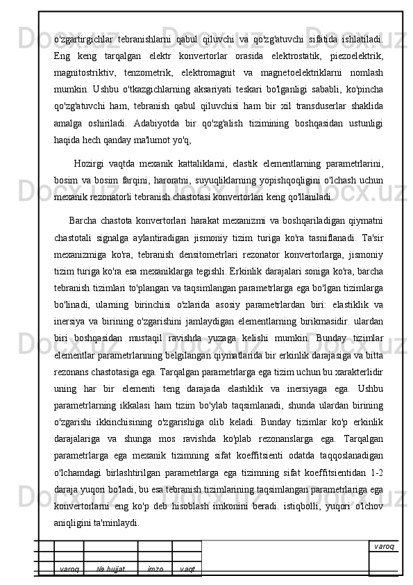 o'zgartirgichlar   tebranishlarni   qabul   qiluvchi   va   qo'zg'atuvchi   sifatida   ishlatiladi.
Eng   keng   tarqalgan   elektr   konvertorlar   orasida   elektrostatik,   piezoelektrik,
magnitostriktiv,   tenzometrik,   elektromagnit   va   magnetoelektriklarni   nomlash
mumkin.   Ushbu   o'tkazgichlarning   aksariyati   teskari   bo'lganligi   sababli,   ko'pincha
qo'zg'atuvchi   ham,   tebranish   qabul   qiluvchisi   ham   bir   xil   transduserlar   shaklida
amalga   oshiriladi.   Adabiyotda   bir   qo'zg'alish   tizimining   boshqasidan   ustunligi
haqida hech qanday ma'lumot yo'q,
        Hozirgi   vaqtda   mexanik   kattaliklarni,   elastik   elementlarning   parametrlarini,
bosim   va   bosim   farqini,   haroratni,   suyuqliklarning   yopishqoqligini   o'lchash   uchun
mexanik rezonatorli tebranish chastotasi konvertorlari keng qo'llaniladi. 
        Barcha   chastota   konvertorlari   harakat   mexanizmi   va   boshqariladigan   qiymatni
chastotali   signalga   aylantiradigan   jismoniy   tizim   turiga   ko'ra   tasniflanadi.   Ta'sir
mexanizmiga   ko'ra,   tebranish   densitometrlari   rezonator   konvertorlarga,   jismoniy
tizim turiga ko'ra esa mexaniklarga tegishli. Erkinlik darajalari soniga ko'ra, barcha
tebranish tizimlari to'plangan va taqsimlangan parametrlarga ega bo'lgan tizimlarga
bo'linadi,   ularning   birinchisi   o'zlarida   asosiy   parametrlardan   biri:   elastiklik   va
inersiya   va   birining   o'zgarishini   jamlaydigan   elementlarning   birikmasidir.   ulardan
biri   boshqasidan   mustaqil   ravishda   yuzaga   kelishi   mumkin.   Bunday   tizimlar
elementlar parametrlarining belgilangan qiymatlarida bir erkinlik darajasiga va bitta
rezonans chastotasiga ega. Tarqalgan parametrlarga ega tizim uchun bu xarakterlidir
uning   har   bir   elementi   teng   darajada   elastiklik   va   inersiyaga   ega.   Ushbu
parametrlarning   ikkalasi   ham   tizim   bo'ylab   taqsimlanadi,   shunda   ulardan   birining
o'zgarishi   ikkinchisining   o'zgarishiga   olib   keladi.   Bunday   tizimlar   ko'p   erkinlik
darajalariga   va   shunga   mos   ravishda   ko'plab   rezonanslarga   ega.   Tarqalgan
parametrlarga   ega   mexanik   tizimning   sifat   koeffitsienti   odatda   taqqoslanadigan
o'lchamdagi   birlashtirilgan   parametrlarga   ega   tizimning   sifat   koeffitsientidan   1-2
daraja yuqori bo'ladi, bu esa tebranish tizimlarining taqsimlangan parametrlariga ega
konvertorlarni   eng   ko'p   deb   hisoblash   imkonini   beradi.   istiqbolli,   yuqori   o'lchov
aniqligini ta'minlaydi.
varoq
varoq №   hujjat . imzo vaqt 