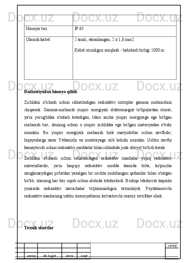Himoya turi: IP 65
Ulanish kabel: 2 simli, ekranlangan, 2 x 1,0 mm2
Kabel uzunligini aniqlash - baholash birligi 1000 m.
Radiatsiyadan himoya qilish
Zichlikni   o'lchash   uchun   ishlatiladigan   radioaktiv   izotoplar   gamma   nurlanishini
chiqaradi.   Gamma-nurlanish   yuqori   energiyali   elektromagnit   to'lqinlardan   iborat,
ya'ni   yorug'likka   o'xshab   ketadigan,   lekin   ancha   yuqori   energiyaga   ega   bo'lgan
nurlanish   turi,   shuning   uchun   u   yuqori   zichlikka   ega   bo'lgan   materiyadan   o'tishi
mumkin.   Bu   yuqori   energiyali   nurlanish   tirik   mavjudotlar   uchun   xavflidir;
hujayralarga   zarar   Yetkazishi   va   mutatsiyaga   olib   kelishi   mumkin.   Ushbu   xavfni
kamaytirish uchun radioaktiv moddalar bilan ishlashda juda ehtiyot bo'lish kerak.
Zichlikni   o'lchash   uchun   ishlatiladigan   radioaktiv   manbalar   yopiq   radioaktiv
materiallardir,   ya'ni   haqiqiy   radioaktiv   modda   kamida   bitta,   ko'pincha
zanglamaydigan po'latdan yasalgan bir nechta muhrlangan qatlamlar  bilan o'ralgan
bo'lib, ularning har biri oqish uchun alohida tekshiriladi. Boshqa tekshirish kapsula
yuzasida   radioaktiv   zarrachalar   to'planmasligini   ta'minlaydi.   Foydalanuvchi
radioaktiv manbaning ushbu xususiyatlarini ko'rsatuvchi rasmiy sertifikat oladi.
Texnik shartlar
varoq
varoq №   hujjat . imzo vaqt 
