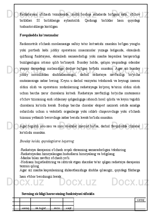 Radiatsiyani   o'lchash   texnikasida,   xuddi   boshqa   sohalarda   bo'lgani   kabi,   o'lchov
birliklari   SI   birliklariga   aylantirildi.   Qadimgi   birliklar   ham   quyidagi
tushuntirishlarga kiritilgan.
Favqulodda ko'rsatmalar
Radiometrik  o'lchash   moslamasiga   salbiy   ta'sir   ko'rsatishi   mumkin   bo'lgan   yong'in
yoki   portlash   kabi   jiddiy   operatsion   muammolar   yuzaga   kelganda,   ekranlash
qulfining   funktsiyasi,   ekranlash   samaradorligi   yoki   manba   kapsulasi   barqarorligi
buzilganligini   istisno   qilib   bo'lmaydi.   Bunday   holda,   qalqon   yaqinidagi   odamlar
yuqori   darajadagi   nurlanishga   duchor   bo'lgan   bo'lishi   mumkin.   Agar   siz   bunday
jiddiy   nosozlikdan   shubhalansangiz,   darhol   radiatsiya   xavfsizligi   bo'yicha
mutaxassisga   xabar   bering.   Keyin   u   darhol   vaziyatni   tekshiradi   va   keyingi   zararni
oldini   olish   va   operatsion   xodimlarning   radiatsiyaga   ko'proq   ta'sirini   oldini   olish
uchun   barcha   zarur   choralarni   ko'radi.   Radiatsiya   xavfsizligi   bo'yicha   mutaxassis
o'lchov tizimining endi ishlamay qolganligiga ishonch hosil qilishi va keyin tegishli
choralarni   ko'rishi   kerak.   Boshqa   barcha   choralar   ekspert   nazorati   ostida   amalga
oshirilishi   uchun   u   vakolatli   organlarga   yoki   ishlab   chiqaruvchiga   yoki   o'lchash
tizimini yetkazib beruvchiga xabar berishi kerak bo'lishi mumkin.
Agar   tegishli   nou-xau   va   mos   vositalar   mavjud   bo'lsa,   darhol   favqulodda   choralar
ko'rilishi mumkin.
Bunday holda, quyidagilarni bajaring:
-Radiatsiya darajasini o'lchash orqali ekranning samaradorligini tekshiring. 
-Radiatsiyadan himoyalangan hududlarni himoyalang va belgilang. 
-Manba bilan xavfsiz o'lchash yo'li. 
-Hodisani hujjatlashtiring va ishtirok etgan shaxslar ta'sir qilgan radiatsiya darajasini
taxmin qiling. 
Agar siz manba kapsulasining shikastlanishiga shubha qilsangiz, quyidagi fikrlarga
ham e'tibor berishingiz kerak
Suvning zichligi haroratning funktsiyasi sifatida
varoq
varoq №   hujjat . imzo vaqt