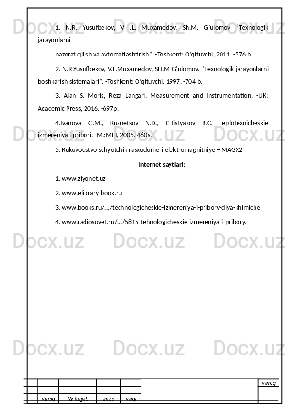 1.   N.R.   Yusufbekov,   V   .L.   Muxamedov,   Sh.M.   G’ulomov   “Texnologik
jarayonlarni
nazorat qilish va avtomatlashtirish ” . -Toshkent:  O ‘qituvchi, 2011. -576 b.
2. N.R.Yusufbekov, V.L.Muxamedov, SH.M G’ulomov.   “ Texnologik jarayonlarni
boshkarish sistemalari ” . -Toshkent:  O’q ituvchi. 1997. -704 b.
3.   Alan   S.   Moris,   Reza   Langari.   Measurement   and   Instrumentation.   -UK:
Academic Press, 2016. -697p.
4.Ivanova   G.M.,   Kuznetsov   N.D.,   CHistyakov   B.C.   Teplotexnicheskie
izmereniya i pribor i . -M.:MEI, 2005.-460s.
5.   Rukovodstvo schyotchik rasxodomeri elektromagnitniye – MAGX2
Internet saytlari:
1. www.ziyonet.uz
2. www.elibrary-book.ru
3. www.books.ru/.../technologicheskie-izmereniya-i-priborv-dlya-khimiche
4. www.radiosovet.ru/.../5815-tehnologicheskie-izmereniya-i-pribory.
varoq
varoq №   hujjat . imzo vaqt