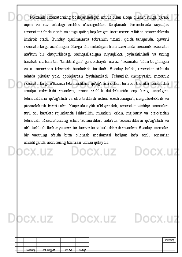         Mexanik   rezonatorning  boshqariladigan   muhit   bilan   aloqa  qilish   usuliga   qarab,
oqim   va   suv   ostidagi   zichlik   o'lchagichlari   farqlanadi.   Birinchisida   suyuqlik
rezonator ichida oqadi va unga qattiq bog'langan inert massa sifatida tebranishlarda
ishtirok   etadi.   Bunday   qurilmalarda   tebranish   tizimi,   qoida   tariqasida,   quvurli
rezonatorlarga asoslangan. Suvga cho'miladigan transduserlarda mexanik rezonator
ma'lum   bir   chuqurlikdagi   boshqariladigan   suyuqlikka   joylashtiriladi   va   uning
harakati ma'lum bir "biriktirilgan" ga o'xshaydi. massa "rezonator bilan bog'langan
va   u   tomonidan   tebranish   harakatida   tortiladi.   Bunday   holda,   rezonator   sifatida
odatda   plitalar   yoki   qobiqlardan   foydalaniladi.   Tebranish   energiyasini   mexanik
rezonatorlarga o'tkazish tebranishlarni qo'zg'atish uchun turli xil tizimlar tomonidan
amalga   oshirilishi   mumkin,   ammo   zichlik   datchiklarida   eng   keng   tarqalgani
tebranishlarni   qo'zg'atish   va   olib   tashlash   uchun   elektromagnit,   magnitoelektrik   va
piezoelektrik   tizimlardir.   Yuqorida   aytib   o'tilganidek,   rezonator   zichligi   sensorlari
turli   xil   harakat   rejimlarida   ishlatilishi   mumkin:   erkin,   majburiy   va   o'z-o'zidan
tebranish.   Rezonatorning   erkin   tebranishlari   holatida   tebranishlarni   qo'zg'atish   va
olib tashlash funktsiyalarini bir konvertorda birlashtirish mumkin. Bunday sxemalar
bir   vaqtning   o'zida   bitta   o'lchash   moslamasi   bo'lgan   ko'p   sonli   sensorlar
ishlatilganda monitoring tizimlari uchun qulaydir.
varoq
varoq №   hujjat . imzo vaqt 