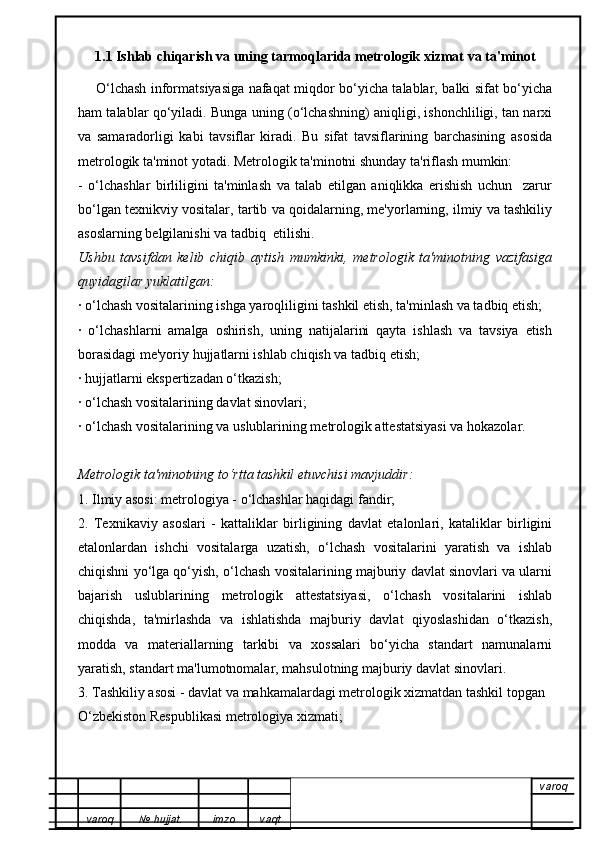 1.1 Ishlab chiqarish va uning tarmoqlarida metrologik xizmat va ta'minot
        O‘lchash informatsiyasiga nafaqat miqdor bo‘yicha talablar, balki sifat bo‘yicha
ham talablar qo‘yiladi. Bunga uning (o‘lchashning) aniqligi, ishonchliligi, tan narxi
va   samaradorligi   kabi   tavsiflar   kiradi.   Bu   sifat   tavsiflarining   barchasining   asosida
metrologik ta'minot yotadi. Metrologik ta'minotni shunday ta'riflash mumkin:
-   o‘lchashlar   birliligini   ta'minlash   va   talab   etilgan   aniqlikka   erishish   uchun     zarur
bo‘lgan texnikviy vositalar, tartib va qoidalarning, me'yorlarning, ilmiy va tashkiliy
asoslarning belgilanishi va tadbiq  etilishi.
Ushbu   tavsifdan   kelib   chiqib   aytish   mumkinki,   metrologik   ta'minotning   vazifasiga
quyidagilar yuklatilgan:
· o‘lchash vositalarining ishga yaroqliligini tashkil etish, ta'minlash va tadbiq etish;
·   o‘lchashlarni   amalga   oshirish,   uning   natijalarini   qayta   ishlash   va   tavsiya   etish
borasidagi me'yoriy hujjatlarni ishlab chiqish va tadbiq etish;
· hujjatlarni ekspertizadan o‘tkazish;
· o‘lchash vositalarining davlat sinovlari;
· o‘lchash vositalarining va uslublarining metrologik attestatsiyasi va hokazolar.
Metrologik ta'minotning to‘rtta tashkil etuvchisi mavjuddir:
1. Ilmiy asosi: metrologiya - o‘lchashlar haqidagi fandir;
2.   Texnikaviy   asoslari   -   kattaliklar   birligining   davlat   etalonlari,   kataliklar   birligini
etalonlardan   ishchi   vositalarga   uzatish,   o‘lchash   vositalarini   yaratish   va   ishlab
chiqishni yo‘lga qo‘yish, o‘lchash vositalarining majburiy davlat sinovlari va ularni
bajarish   uslublarining   metrologik   attestatsiyasi,   o‘lchash   vositalarini   ishlab
chiqishda,   ta'mirlashda   va   ishlatishda   majburiy   davlat   qiyoslashidan   o‘tkazish,
modda   va   materiallarning   tarkibi   va   xossalari   bo‘yicha   standart   namunalarni
yaratish, standart ma'lumotnomalar, mahsulotning majburiy davlat sinovlari.
3. Tashkiliy asosi - davlat va mahkamalardagi metrologik xizmatdan tashkil topgan
O‘zbekiston Respublikasi metrologiya xizmati;
varoq
varoq №   hujjat . imzo vaqt 