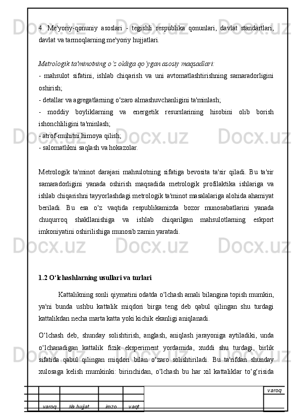 4.   Me'yoriy-qonuniy   asoslari   -   tegishli   respublika   qonunlari,   davlat   standartlari,
davlat va tarmoqlarning me'yoriy hujjatlari.
Metrologik ta'minotning o ‘ z oldiga qo ‘ ygan asosiy maqsadlari:
-   mahsulot   sifatini,   ishlab   chiqarish   va   uni   avtomatlashtirishning   samaradorligini
oshirish;
- detallar va agregatlarning o‘zaro almashuvchanligini ta'minlash;
-   moddiy   boyliklarning   va   energetik   resurslarining   hisobini   olib   borish
ishonchliligini ta'minlash;
- atrof-muhitni himoya qilish;
- salomatlikni saqlash va hokazolar.
Metrologik   ta'minot   darajasi   mahsulotning   sifatiga   bevosita   ta'sir   qiladi.   Bu   ta'sir
samaradorligini   yanada   oshirish   maqsadida   metrologik   profilaktika   ishlariga   va
ishlab chiqarishni tayyorlashdagi metrologik ta'minot masalalariga alohida ahamiyat
beriladi.   Bu   esa   o‘z   vaqtida   respublikamizda   bozor   munosabatlarini   yanada
chuqurroq   shakllanishiga   va   ishlab   chiqarilgan   mahsulotlarning   eskport
imkoniyatini oshirilishiga munosib zamin yaratadi.
1.2 O‘lchashlarning usullari va turlari
           Kattalikning sonli qiymatini odatda o‘lchash amali bilangina topish mumkin,
ya'ni   bunda   ushbu   kattalik   miqdori   birga   teng   deb   qabul   qilingan   shu   turdagi
kattalikdan necha marta katta yoki kichik ekanligi aniqlanadi.
O‘lchash   deb,   shunday   solishtirish,   anglash,   aniqlash   jarayoniga   aytiladiki,   unda
o‘lchanadigan   kattalik   fizik   eksperiment   yordamida,   xuddi   shu   turdagi,   birlik
sifatida   qabul   qilingan   miqdori   bilan   o‘zaro   solishtiriladi.   Bu   ta'rifdan   shunday
xulosaga   kelish   mumkinki:   birinchidan,   o‘lchash   bu   har   xil   kattaliklar   to‘g‘risida
varoq
varoq №   hujjat . imzo vaqt 