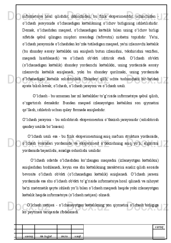informatsiya   hosil   qilishdir;   ikkinchidan,   bu   fizik   eksperimentdir;   uchinchidan   -
o‘lchash   jarayonida   o‘lchanadigan   kattalikning   o‘lchov   birligining   ishlatilishidir.
Demak,   o‘lchashdan   maqsad,   o‘lchanadigan   kattalik   bilan   uning   o‘lchov   birligi
sifatida   qabul   qilingan   miqdori   orasidagi   (tafovutni)   nisbatni   topishdir.   Ya'ni,
o‘lchash jarayonida o‘lchashdan ko‘zda tutiladigan maqsad, ya'ni izlanuvchi kattalik
(bu   shunday   asosiy   kattalikki   uni   aniqlash   butun   izlanishni,   tekshirishni   vazifasi,
maqsadi   hisoblanadi)   va   o‘lchash   ob'ekti   ishtirok   etadi.   O‘lchash   ob'ekti
(o‘lchanadigan   kattalik)   shunday   yordamchi   kattalikki,   uning   yordamida   asosiy
izlanuvchi   kattalik   aniqlanadi,   yoki   bu   shunday   qurilmaki,   uning   yordamida
o‘lchanadigan   kattalik   solishtiriladi.   Shunday   qilib,   uchta   tushunchani   bir-biridan
ajrata bilish kerak; o‘lchash, o‘lchash jarayoni va o‘lchash usuli.
           O‘lchash - bu umuman har xil kattaliklar to‘g‘risida informatsiya qabul qilish,
o‘zgartirish   demakdir.   Bundan   maqsad   izlanayotgan   kattalikni   son   qiymatini
qo‘llash, ishlatish uchun qulay formada aniqlashdir.
O‘lchash jarayoni - bu solishtirish eksperimentini o‘tkazish jarayonidir (solishtirish
qanday usulda bo‘lmasin).
        O‘lchash usuli esa - bu fizik eksperimentning aniq ma'lum struktura yordamida,
o‘lchash   vositalari   yordamida   va   eksperiment   o‘tkazishning   aniq   yo‘li,   algoritmi
yordamida bajarilishi, amalga oshirilishi usulidir.
        O‘lchash   odatda   o‘lchashdan   ko‘zlangan   maqsadni   (izlanayotgan   kattalikni)
aniqlashdan boshlanadi, keyin esa shu kattalikning xarakterini analiz qilish asosida
bevosita   o‘lchash   ob'ekti   (o‘lchanadigan   kattalik)   aniqlanadi.   O‘lchash   jaraeni
yordamida esa shu o‘lchash ob'ekti to‘g‘risida informatsiya hosil qilinadi va nihoyat
ba'zi matematik qayta ishlash yo‘li bilan o‘lchash maqsadi haqida yoki izlanayotgan
kattalik haqida informatsiya (o‘lchash natijasi) olinadi.
      O‘lchash   natijasi   -   o‘lchanayotgan   kattalikning   son   qiymatini   o‘lchash   birligiga
ko‘paytmasi tariqasida ifodalanadi.
varoq
varoq №   hujjat . imzo vaqt