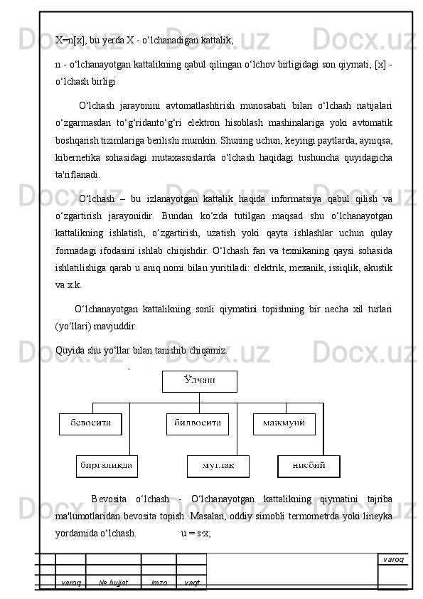 X=n[x], bu yerda X - o‘lchanadigan kattalik;
n - o‘lchanayotgan kattalikning qabul qilingan o‘lchov birligidagi son qiymati; [x] -
o‘lchash birligi
        O‘lchash   jarayonini   avtomatlashtirish   munosabati   bilan   o‘lchash   natijalari
o‘zgarmasdan   to‘g‘ridanto‘g‘ri   elektron   hisoblash   mashinalariga   yoki   avtomatik
boshqarish tizimlariga berilishi mumkin. Shuning uchun, keyingi paytlarda, ayniqsa,
kibernetika   sohasidagi   mutaxassislarda   o‘lchash   haqidagi   tushuncha   quyidagicha
ta'riflanadi.
        O‘lchash   –   bu   izlanayotgan   kattalik   haqida   informatsiya   qabul   qilish   va
o‘zgartirish   jarayonidir.   Bundan   ko‘zda   tutilgan   maqsad   shu   o‘lchanayotgan
kattalikning   ishlatish,   o‘zgartirish,   uzatish   yoki   qayta   ishlashlar   uchun   qulay
formadagi   ifodasini   ishlab   chiqishdir.   O‘lchash   fan   va   texnikaning   qaysi   sohasida
ishlatilishiga qarab u aniq nomi bilan yuritiladi: elektrik, mexanik, issiqlik, akustik
va x.k.
        O‘lchanayotgan   kattalikning   sonli   qiymatini   topishning   bir   necha   xil   turlari
(yo‘llari) mavjuddir.
Quyida shu yo‘llar bilan tanishib chiqamiz.
        Bevosita   o‘lchash   -   O‘lchanayotgan   kattalikning   qiymatini   tajriba
ma'lumotlaridan bevosita topish.   Masalan, oddiy simobli termometrda yoki lineyka
yordamida o‘lchash.                  u = s·x;
varoq
varoq №   hujjat . imzo vaqt 