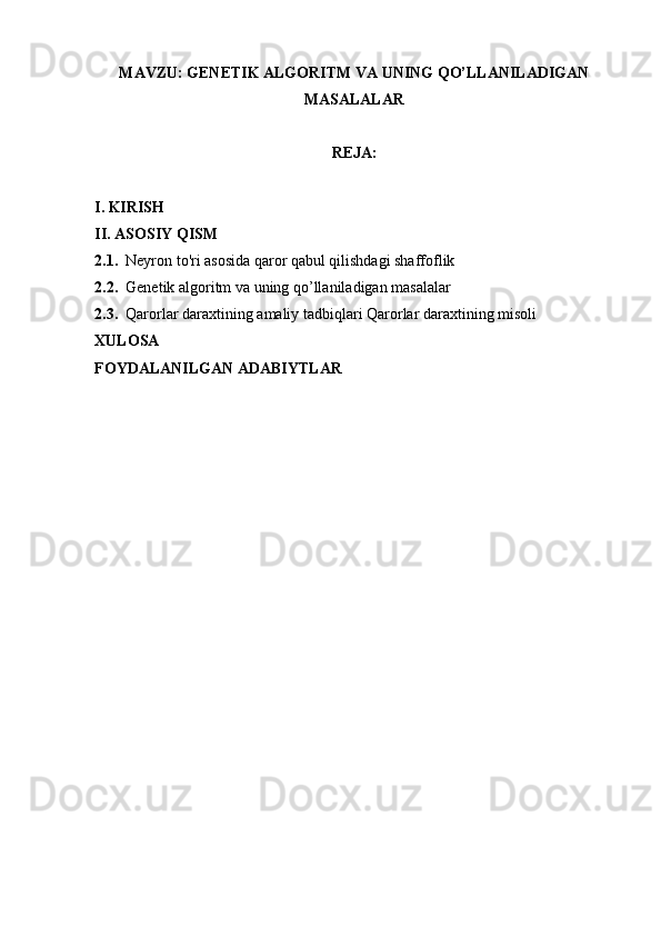 MAVZU: GENETIK ALGORITM VA UNING QO’LLANILADIGAN
MASALALAR
REJA: 
I. KIRISH
II. ASOSIY QISM
2.1.   Neyron to'ri asosida qaror qabul qilishdagi shaffoflik
2.2.   Genetik algoritm va uning qo’llaniladigan masalalar
2.3.   Qarorlar daraxtining amaliy tadbiqlari Qarorlar daraxtining misoli
XULOSA
FOYDALANILGAN ADABIYTLAR 