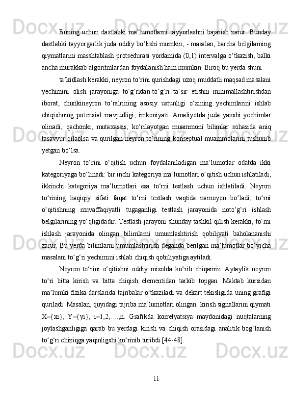 Buning   uchun   dastlabki   ma’lumotlarni   tayyorlashni   bajarish   zarur.   Bunday
dastlabki tayyorgarlik juda oddiy bо‘lishi mumkin, - masalan, barcha belgilarning
qiymatlarini masshtablash protsedurasi yordamida (0,1) intervalga о‘tkazish, balki
ancha murakkab algoritmlardan foydalanish ham mumkin. Biroq bu yerda shuni
ta’kidlash kerakki, neyron tо‘rini qurishdagi uzoq muddatli maqsad masalani
yechimini   olish   jarayoniga   tо‘g‘ridan-tо‘g‘ri   ta’sir   etishni   minimallashtirishdan
iborat,   chunkineyron   tо‘ralrining   asosiy   ustunligi   о‘zining   yechimlarini   ishlab
chiqishning   potensial   mavjudligi,   imkoniyati.   Amaliyotda   juda   yaxshi   yechimlar
olinadi,   qachonki,   mutaxassis,   kо‘rilayotgan   muammoni   bilimlar   sohasida   aniq
tasavvur qilaolsa va qurilgan neyron tо‘rining konseptual  muammolarini tushunib
yetgan bо‘lsa.
Neyron   tо‘rini   о‘qitish   uchun   foydalaniladigan   ma’lumotlar   odatda   ikki
kategoriyaga bо‘linadi: bir inchi kategoriya ma’lumotlari о‘qitish uchun ishlatiladi,
ikkinchi   kategoriya   ma’lumotlari   esa   tо‘rni   testlash   uchun   ishlatiladi.   Neyron
tо‘rining   haqiqiy   sifati   faqat   tо‘rni   testlash   vaqtida   namoyon   bо‘ladi,   tо‘rni
о‘qitishning   muvaffaqiyatli   tugaganligi   testlash   jarayonida   notо‘g‘ri   ishlash
belgilarining yо‘qligidadir. Testlash jarayoni shunday tashkil qilish kerakki, tо‘rni
ishlash   jarayonida   olingan   bilimlarni   umumlashtirish   qobiliyati   baholananishi
zarur. Bu yerda bilimlarni umumlashtirish deganda berilgan ma’lumotlar bо‘yicha
masalani tо‘g‘ri yechimini ishlab chiqish qobiliyatiga aytiladi.
Neyron   tо‘rini   о‘qitishni   oddiy   misolda   kо‘rib   chiqamiz.   Aytaylik   neyron
tо‘ri   bitta   kirish   va   bitta   chiqish   elementidan   tarkib   topgan.   Maktab   kursidan
ma’lumki fizika darslarida tajribalar о‘tkaziladi va dekart tekisligida uning grafigi
quriladi. Masalan, quyidagi tajriba ma’lumotlari olingan: kirish signallarini qiymati
X={xi},   Y={yi},   i=1,2,….,n.   Grafikda   korrelyatsiya   maydonidagi   nuqtalarning
joylashganligiga   qarab   bu   yerdagi   kirish   va   chiqish   orasidagi   analitik   bog‘lanish
tо‘g‘ri chiziqga yaqinligshi kо‘rinib turibdi [44-48].
11 