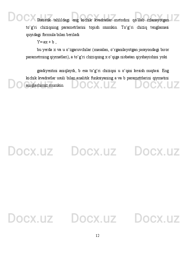 Statistik   tahlildagi   eng   kichik   kvadratlar   metodini   qо‘llab   izlanayotgan
tо‘g‘ri   chiziqning   parametrlarini   topish   mumkin.   Tо‘g‘ri   chiziq   tenglamasi
quyidagi formula bilan beriladi
Y= ax + b ,
bu yerda x va u о‘zgaruvchilar (masalan, о‘rganilayotgan jarayondagi biror
parametrning qiymatlari), a tо‘g‘ri chiziqning x о‘qiga nisbatan qiyshayishini yoki
 
gradiyentini   aniqlaydi,   b   esa   tо‘g‘ri   chiziqni   u   о‘qini   kesish   nuqtasi.   Eng
kichik kvadratlar usuli bilan analitik funksiyaning a va b parametrlarini qiymatini
aniqlashimiz mumkin.
12 