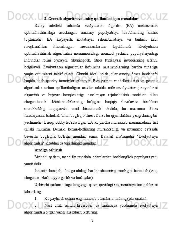 3. Genetik algoritm va uning qo’llaniladigan masalalar
Sun'iy   intellekt   sohasida   evolyutsion   algoritm   (EA)   metaevristik
optimallashtirishga   asoslangan   umumiy   populyatsiya   hisoblarining   kichik
to'plamidir.   EA   ko'payish,   mutatsiya,   rekombinatsiya   va   tanlash   kabi
rivojlanishdan   ilhomlangan   mexanizmlardan   foydalanadi.   Evolyutsion
optimallashtirish   algoritmlari   muammosidagi   nomzod   yechimi   populyatsiyadagi
individlar   rolini   o'ynaydi.   Shuningdek,   fitnes   funksiyasi   javoblarning   sifatini
belgilaydi.   Evolyutsion   algoritmlar   ko'pincha   muammolarning   barcha   turlariga
yaqin   echimlarni   taklif   qiladi.   Chunki   ideal   holda,   ular   asosiy   fitnes   landshafti
haqida   hech   qanday   taxminlar   qilmaydi.   Evolyutsion   modellashtirish   va   genetik
algoritmlar   uchun   qo'llaniladigan   usullar   odatda   mikroevolyutsion   jarayonlarni
o'rganish   va   hujayra   bosqichlariga   asoslangan   rejalashtirish   modellari   bilan
chegaralanadi.   Maslahatchilarning   ko'pgina   haqiqiy   ilovalarida   hisoblash
murakkabligi   taqiqlovchi   omil   hisoblanadi.   Aslida,   bu   muammo   fitnes
funktsiyasini baholash bilan bog'liq. Fitness fitnes bu qiyinchilikni yengishning bir
yechimidir.   Biroq,   oddiy   ko'rinadigan   EA   ko'pincha   murakkab   muammolarni   hal
qilishi   mumkin.   Demak,   ketma-ketlikning   murakkabligi   va   muammo   o'rtasida
bevosita   bog'liqlik   bo'lishi   mumkin   emas.   Batafsil   ma'lumotni   "Evolyutsiya
algoritmlari" kitoblarida topishingiz mumkin. 
Amalga oshirish  
Birinchi   qadam,   tasodifiy  ravishda   odamlardan   boshlang'ich   populyatsiyani
yaratishdir. 
Ikkinchi bosqich - bu guruhdagi har bir shaxsning mosligini baholash (vaqt
chegarasi, etarli tayyorgarlik va boshqalar). 
Uchinchi qadam - tugallangunga qadar quyidagi regeneratsiya bosqichlarini
takrorlang: 
1. Ko'paytirish uchun eng munosib odamlarni tanlang (ota-onalar). 
2. Nasl   olish   uchun   krossover   va   mutatsiya   yordamida   evolyutsiya
algoritmidan o'tgan yangi shaxslarni keltiring. 
13 