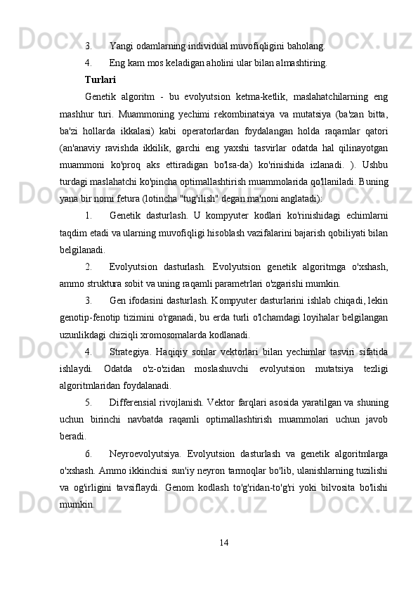 3. Yangi odamlarning individual muvofiqligini baholang. 
4. Eng kam mos keladigan aholini ular bilan almashtiring. 
Turlari
Genetik   algoritm   -   bu   evolyutsion   ketma-ketlik,   maslahatchilarning   eng
mashhur   turi.   Muammoning   yechimi   rekombinatsiya   va   mutatsiya   (ba'zan   bitta,
ba'zi   hollarda   ikkalasi)   kabi   operatorlardan   foydalangan   holda   raqamlar   qatori
(an'anaviy   ravishda   ikkilik,   garchi   eng   yaxshi   tasvirlar   odatda   hal   qilinayotgan
muammoni   ko'proq   aks   ettiradigan   bo'lsa-da)   ko'rinishida   izlanadi.   ).   Ushbu
turdagi maslahatchi ko'pincha optimallashtirish muammolarida qo'llaniladi. Buning
yana bir nomi fetura (lotincha "tug'ilish" degan ma'noni anglatadi): 
1. Genetik   dasturlash.   U   kompyuter   kodlari   ko'rinishidagi   echimlarni
taqdim etadi va ularning muvofiqligi hisoblash vazifalarini bajarish qobiliyati bilan
belgilanadi. 
2. Evolyutsion   dasturlash.   Evolyutsion   genetik   algoritmga   o'xshash,
ammo struktura sobit va uning raqamli parametrlari o'zgarishi mumkin. 
3. Gen ifodasini dasturlash. Kompyuter dasturlarini ishlab chiqadi, lekin
genotip-fenotip tizimini o'rganadi, bu erda turli o'lchamdagi  loyihalar  belgilangan
uzunlikdagi chiziqli xromosomalarda kodlanadi. 
4. Strategiya.   Haqiqiy   sonlar   vektorlari   bilan   yechimlar   tasviri   sifatida
ishlaydi.   Odatda   o'z-o'zidan   moslashuvchi   evolyutsion   mutatsiya   tezligi
algoritmlaridan foydalanadi. 
5. Differensial rivojlanish. Vektor farqlari asosida yaratilgan va shuning
uchun   birinchi   navbatda   raqamli   optimallashtirish   muammolari   uchun   javob
beradi. 
6. Neyroevolyutsiya.   Evolyutsion   dasturlash   va   genetik   algoritmlarga
o'xshash. Ammo ikkinchisi sun'iy neyron tarmoqlar bo'lib, ulanishlarning tuzilishi
va   og'irligini   tavsiflaydi.   Genom   kodlash   to'g'ridan-to'g'ri   yoki   bilvosita   bo'lishi
mumkin. 
14 