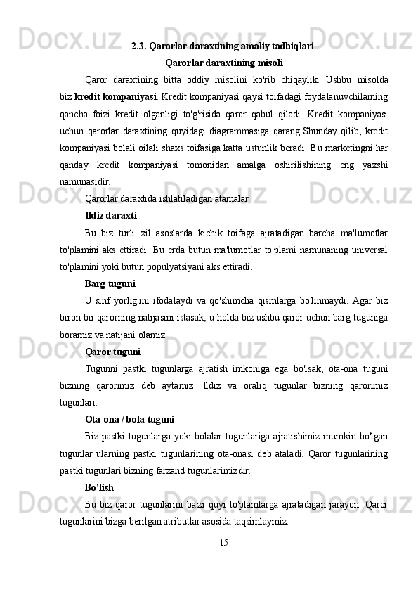 2.3.  Qarorlar daraxtining amaliy tadbiqlari  
Qarorlar daraxtining misoli
Qaror   daraxtining   bitta   oddiy   misolini   ko'rib   chiqaylik.   Ushbu   misolda
biz   kredit kompaniyasi . Kredit kompaniyasi qaysi toifadagi foydalanuvchilarning
qancha   foizi   kredit   olganligi   to'g'risida   qaror   qabul   qiladi.   Kredit   kompaniyasi
uchun   qarorlar   daraxtining   quyidagi   diagrammasiga   qarang.Shunday   qilib,   kredit
kompaniyasi bolali oilali shaxs toifasiga katta ustunlik beradi.   Bu marketingni har
qanday   kredit   kompaniyasi   tomonidan   amalga   oshirilishining   eng   yaxshi
namunasidir. 
Qarorlar daraxtida ishlatiladigan atamalar 
Ildiz daraxti  
Bu   biz   turli   xil   asoslarda   kichik   toifaga   ajratadigan   barcha   ma'lumotlar
to'plamini  aks ettiradi. Bu erda butun ma'lumotlar  to'plami  namunaning universal
to'plamini yoki butun populyatsiyani aks ettiradi. 
Barg tuguni  
U   sinf   yorlig'ini   ifodalaydi   va   qo'shimcha   qismlarga   bo'linmaydi.   Agar   biz
biron bir qarorning natijasini istasak, u holda biz ushbu qaror uchun barg tuguniga
boramiz va natijani olamiz. 
Qaror tuguni  
Tugunni   pastki   tugunlarga   ajratish   imkoniga   ega   bo'lsak,   ota-ona   tuguni
bizning   qarorimiz   deb   aytamiz.   Ildiz   va   oraliq   tugunlar   bizning   qarorimiz
tugunlari. 
Ota-ona / bola tuguni  
Biz pastki  tugunlarga yoki  bolalar  tugunlariga ajratishimiz mumkin bo'lgan
tugunlar   ularning   pastki   tugunlarining   ota-onasi   deb   ataladi.   Qaror   tugunlarining
pastki tugunlari bizning farzand tugunlarimizdir. 
Bo'lish  
Bu   biz   qaror   tugunlarini   ba'zi   quyi   to'plamlarga   ajratadigan   jarayon.   Qaror
tugunlarini bizga berilgan atributlar asosida taqsimlaymiz. 
15 