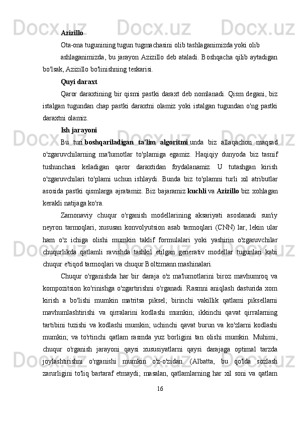 Azizillo  
Ota-ona tugunining tugun tugmachasini olib tashlaganimizda yoki olib 
ashlaganimizda, bu jarayon Azizillo deb ataladi. Boshqacha  qilib aytadigan
bo'lsak, Azizillo bo'linishning teskarisi. 
Quyi daraxt  
Qaror   daraxtining  bir   qismi   pastki   daraxt   deb  nomlanadi.  Qism  degani,  biz
istalgan   tugundan  chap   pastki   daraxtni   olamiz   yoki   istalgan   tugundan  o'ng   pastki
daraxtni olamiz. 
Ish jarayoni  
Bu   turi   boshqariladigan   ta'lim   algoritmi   unda   biz   allaqachon   maqsad
o'zgaruvchilarning   ma'lumotlar   to'plamiga   egamiz.   Haqiqiy   dunyoda   biz   tasnif
tushunchasi   keladigan   qaror   daraxtidan   foydalanamiz.   U   tutashgan   kirish
o'zgaruvchilari   to'plami   uchun   ishlaydi.   Bunda   biz   to'plamni   turli   xil   atributlar
asosida  pastki  qismlarga  ajratamiz.  Biz bajaramiz   kuchli   va   Azizillo   biz xohlagan
kerakli natijaga ko'ra. 
Zamonaviy   chuqur   o'rganish   modellarining   aksariyati   asoslanadi   sun'iy
neyron   tarmoqlari,   xususan   konvolyutsion   asab   tarmoqlari   (CNN)   lar,   lekin   ular
ham   o'z   ichiga   olishi   mumkin   taklif   formulalari   yoki   yashirin   o'zgaruvchilar
chuqurlikda   qatlamli   ravishda   tashkil   etilgan   generativ   modellar   tugunlari   kabi
chuqur e'tiqod tarmoqlari va chuqur Boltzmann mashinalari. 
Chuqur   o'rganishda   har   bir   daraja   o'z   ma'lumotlarini   biroz   mavhumroq   va
kompozitsion   ko'rinishga   o'zgartirishni   o'rganadi.   Rasmni   aniqlash   dasturida   xom
kirish   a   bo'lishi   mumkin   matritsa   piksel;   birinchi   vakillik   qatlami   piksellarni
mavhumlashtirishi   va   qirralarini   kodlashi   mumkin;   ikkinchi   qavat   qirralarning
tartibini   tuzishi   va   kodlashi   mumkin;   uchinchi   qavat   burun   va   ko'zlarni   kodlashi
mumkin;   va   to'rtinchi   qatlam   rasmda   yuz   borligini   tan   olishi   mumkin.   Muhimi,
chuqur   o'rganish   jarayoni   qaysi   xususiyatlarni   qaysi   darajaga   optimal   tarzda
joylashtirishni   o'rganishi   mumkin   o'z-o'zidan.   (Albatta,   bu   qo'lda   sozlash
zarurligini   to'liq   bartaraf   etmaydi;   masalan,   qatlamlarning   har   xil   soni   va   qatlam
16 