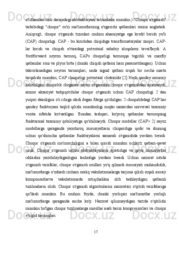 o'lchamlari turli darajadagi abstraktsiyani ta'minlashi mumkin.) "Chuqur o'rganish"
tarkibidagi   "chuqur"   so'zi   ma'lumotlarning   o'zgarishi   qatlamlari   sonini   anglatadi.
Aniqrog'i,   chuqur   o'rganish   tizimlari   muhim   ahamiyatga   ega   kredit   berish   yo'li
(CAP)   chuqurligi.   CAP   -   bu  kirishdan   chiqishga   transformatsiyalar   zanjiri.  CAP-
lar   kirish   va   chiqish   o'rtasidagi   potentsial   sababiy   aloqalarni   tavsiflaydi.   A
feedforward   neyron   tarmoq,   CAPs   chuqurligi   tarmoqqa   tegishli   va   maxfiy
qatlamlar soni va plyus bitta (chunki chiqish qatlami ham parametrlangan). Uchun
takrorlanadigan   neyron   tarmoqlari,   unda   signal   qatlam   orqali   bir   necha   marta
tarqalishi mumkin, CAP chuqurligi potentsial cheksizdir.[2] Hech qanday umumiy
kelishilgan chuqurlik chegarasi  sayoz o'rganishni  chuqur o'rganishdan ajratmaydi,
ammo   aksariyat   tadqiqotchilar   chuqur   o'rganish   uchun   CAP   chuqurligi   2   dan
yuqori ekanligini o'z ichiga oladi degan fikrga qo'shilgan. 2-chuqurlikdagi CAP har
qanday   funktsiyani   taqlid   qilishi   mumkinligi   nuqtai   nazaridan   universal   taxminiy
vosita   sifatida   ko'rsatilgan.   Bundan   tashqari,   ko'proq   qatlamlar   tarmoqning
funktsional  taxminiy qobiliyatiga qo'shilmaydi. Chuqur modellar (CAP> 2) sayoz
modellarga   qaraganda   yaxshiroq   xususiyatlarni   chiqarishga   qodir   va   shuning
uchun   qo'shimcha   qatlamlar   funktsiyalarni   samarali   o'rganishda   yordam   beradi.
Chuqur   o'rganish   me'morchiligini   a   bilan   qurish   mumkin   ochko'z   qatlam-qavat
usuli.   Chuqur   o'rganish   ushbu   abstraktsiyalarni   ajratishga   va   qaysi   xususiyatlar
ishlashni   yaxshilaydiganligini   tanlashga   yordam   beradi.   Uchun   nazorat   ostida
o'rganish vazifalar, chuqur o'rganish usullari yo'q qilinadi xususiyati  muhandislik,
ma'lumotlarga o'xshash ixcham oraliq vakolatxonalarga tarjima qilish orqali asosiy
komponentlarva   vakolatxonada   ortiqchalikni   olib   tashlaydigan   qatlamli
tuzilmalarni   olish.   Chuqur   o'rganish   algoritmlarini   nazoratsiz   o'qitish   vazifalariga
qo'llash   mumkin.   Bu   muhim   foyda,   chunki   yorliqsiz   ma'lumotlar   yorliqli
ma'lumotlarga   qaraganda   ancha   ko'p.   Nazorat   qilinmaydigan   tarzda   o'qitilishi
mumkin bo'lgan chuqur tuzilmalarga misollar asab tarixi kompressorlari va chuqur
e'tiqod tarmoqlari.
17 