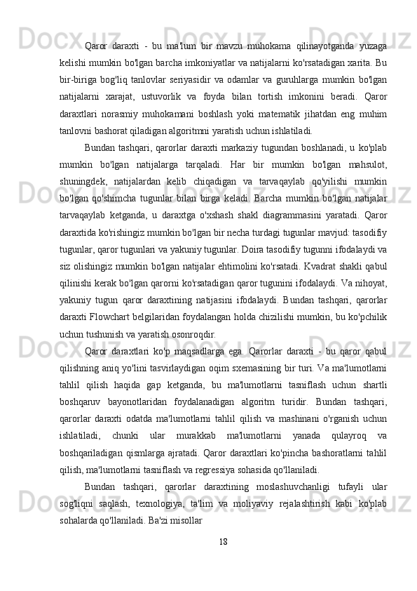 Qaror   daraxti   -   bu   ma'lum   bir   mavzu   muhokama   qilinayotganda   yuzaga
kelishi mumkin bo'lgan barcha imkoniyatlar va natijalarni ko'rsatadigan xarita. Bu
bir-biriga   bog'liq   tanlovlar   seriyasidir   va   odamlar   va   guruhlarga   mumkin   bo'lgan
natijalarni   xarajat,   ustuvorlik   va   foyda   bilan   tortish   imkonini   beradi.   Qaror
daraxtlari   norasmiy   muhokamani   boshlash   yoki   matematik   jihatdan   eng   muhim
tanlovni bashorat qiladigan algoritmni yaratish uchun ishlatiladi.
Bundan   tashqari,   qarorlar   daraxti   markaziy   tugundan   boshlanadi,   u   ko'plab
mumkin   bo'lgan   natijalarga   tarqaladi.   Har   bir   mumkin   bo'lgan   mahsulot,
shuningdek,   natijalardan   kelib   chiqadigan   va   tarvaqaylab   qo'yilishi   mumkin
bo'lgan   qo'shimcha   tugunlar   bilan   birga   keladi.   Barcha   mumkin   bo'lgan   natijalar
tarvaqaylab   ketganda,   u   daraxtga   o'xshash   shakl   diagrammasini   yaratadi.   Qaror
daraxtida ko'rishingiz mumkin bo'lgan bir necha turdagi tugunlar mavjud: tasodifiy
tugunlar, qaror tugunlari va yakuniy tugunlar. Doira tasodifiy tugunni ifodalaydi va
siz olishingiz mumkin bo'lgan natijalar ehtimolini ko'rsatadi. Kvadrat shakli qabul
qilinishi kerak bo'lgan qarorni ko'rsatadigan qaror tugunini ifodalaydi. Va nihoyat,
yakuniy   tugun   qaror   daraxtining   natijasini   ifodalaydi.   Bundan   tashqari,   qarorlar
daraxti Flowchart belgilaridan foydalangan holda chizilishi mumkin, bu ko'pchilik
uchun tushunish va yaratish osonroqdir.
Qaror   daraxtlari   ko'p   maqsadlarga   ega.   Qarorlar   daraxti   -   bu   qaror   qabul
qilishning aniq yo'lini tasvirlaydigan oqim sxemasining bir turi. Va ma'lumotlarni
tahlil   qilish   haqida   gap   ketganda,   bu   ma'lumotlarni   tasniflash   uchun   shartli
boshqaruv   bayonotlaridan   foydalanadigan   algoritm   turidir.   Bundan   tashqari,
qarorlar   daraxti   odatda   ma'lumotlarni   tahlil   qilish   va   mashinani   o'rganish   uchun
ishlatiladi,   chunki   ular   murakkab   ma'lumotlarni   yanada   qulayroq   va
boshqariladigan   qismlarga  ajratadi.   Qaror   daraxtlari   ko'pincha   bashoratlarni   tahlil
qilish, ma'lumotlarni tasniflash va regressiya sohasida qo'llaniladi.
Bundan   tashqari,   qarorlar   daraxtining   moslashuvchanligi   tufayli   ular
sog'liqni   saqlash,   texnologiya,   ta'lim   va   moliyaviy   rejalashtirish   kabi   ko'plab
sohalarda qo'llaniladi. Ba'zi misollar
18 