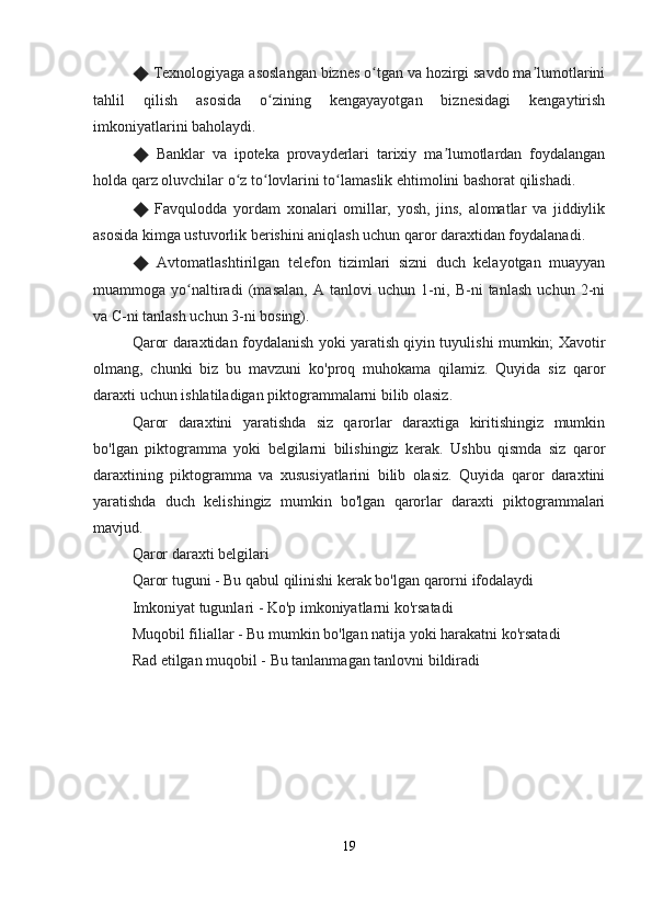 ◆  Texnologiyaga asoslangan biznes o tgan va hozirgi savdo ma lumotlariniʻ ʼ
tahlil   qilish   asosida   o zining   kengayayotgan   biznesidagi   kengaytirish	
ʻ
imkoniyatlarini baholaydi.
◆   Banklar   va   ipoteka   provayderlari   tarixiy   ma lumotlardan   foydalangan	
ʼ
holda qarz oluvchilar o z to lovlarini to lamaslik ehtimolini bashorat qilishadi.	
ʻ ʻ ʻ
◆   Favqulodda   yordam   xonalari   omillar,   yosh,   jins,   alomatlar   va   jiddiylik
asosida kimga ustuvorlik berishini aniqlash uchun qaror daraxtidan foydalanadi.
◆   Avtomatlashtirilgan   telefon   tizimlari   sizni   duch   kelayotgan   muayyan
muammoga   yo naltiradi   (masalan,   A   tanlovi   uchun   1-ni,   B-ni   tanlash   uchun   2-ni	
ʻ
va C-ni tanlash uchun 3-ni bosing).
Qaror daraxtidan foydalanish yoki yaratish qiyin tuyulishi mumkin; Xavotir
olmang,   chunki   biz   bu   mavzuni   ko'proq   muhokama   qilamiz.   Quyida   siz   qaror
daraxti uchun ishlatiladigan piktogrammalarni bilib olasiz.
Qaror   daraxtini   yaratishda   siz   qarorlar   daraxtiga   kiritishingiz   mumkin
bo'lgan   piktogramma   yoki   belgilarni   bilishingiz   kerak.   Ushbu   qismda   siz   qaror
daraxtining   piktogramma   va   xususiyatlarini   bilib   olasiz.   Quyida   qaror   daraxtini
yaratishda   duch   kelishingiz   mumkin   bo'lgan   qarorlar   daraxti   piktogrammalari
mavjud.
Qaror daraxti belgilari
Qaror tuguni - Bu qabul qilinishi kerak bo'lgan qarorni ifodalaydi
Imkoniyat tugunlari - Ko'p imkoniyatlarni ko'rsatadi
Muqobil filiallar - Bu mumkin bo'lgan natija yoki harakatni ko'rsatadi
Rad etilgan muqobil - Bu tanlanmagan tanlovni bildiradi
19 