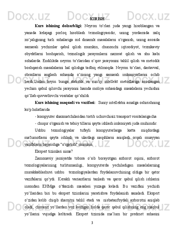 KIRISH
Kurs   ishining   dolzarbligi:   Neyron   tо‘rlari   juda   yangi   hisoblangan   va
yanada   kelajagi   porloq   hisoblash   texnologiyasidir,   uning   yordamida   xalq
xо‘jaligining   turli   sohalariga   oid   dinamik   masalalarni   о‘rganish,   uning   asosida
samarali   yechimlar   qabul   qilish   mumkin,   chunonchi   iqtisodiyot,   texnikaviy
obyektlarni   boshqarish,   texnologik   jarayonlarni   nazorat   qilish   va   shu   kabi
sohalarda.   Endilikda   neyron   tо‘rlaridan   о‘quv   jarayonini   tahlil   qilish   va   metodik
boshqarish   masalalarini   hal   qilishga   tadbiq   etilmoqda.   Neyron   tо‘rlari,   dastavval,
obrazlarni   anglash   sohasida   о‘zining   yangi   samarali   imkoniyatlarini   ochib
berdi.Undan   keyin   bunga   statistik   va   sun’iy   intellekt   metodlariga   asoslangan
yechim   qabul   qiluvchi   jarayonni   hamda   moliya   sohasidagi   masalalarni   yechishni
qо‘llab-quvvatlovchi vositalar qо‘shildi.
Kurs ishining maqsadi va vazifasi:    Suniy intellektni amalga oshirishning
ko'p holatlarida 
- kompyuter shaxmatchilaridan tortib uchuvchisiz transport vositalarigacha 
- chuqur o'rganish va tabiiy tillarni qayta ishlash imkoniyati juda muhimdir. 
Ushbu   texnologiyalar   tufayli   kompyuterlarga   katta   miqdordagi
ma'lumotlarni   qayta   ishlash   va   ulardagi   naqshlarni   aniqlash   orqali   muayyan
vazifalarni bajarishga "o'rgatish" mumkin. 
Ekspert tizimlari nima? 
Zamonaviy   jamiyatda   tobora   o‘sib   borayotgan   axborot   oqimi,   axborot
texnologiyalarining     turlitumanligi,     kompyuterda     yechiladigan     masalalarning
murakkablashuvi   ushbu     texnologiyalardan   foydalanuvchining   oldiga   bir   qator
vazifalarni   qo‘ydi.   Kerakli   variantlarni   tanlash   va   qaror   qabul   qilish   ishlarini
insondan   EHMga   o‘tkazish   masalasi   yuzaga   keladi.   Bu   vazifani   yechish
yo‘llaridan   biri   bu   ekspert   tizimlarini   yaratishva   foydalanish   sanaladi.   Ekspert
o‘zidan   kelib   chiqib   sharoitni   tahlil   etadi   va     nisbatanfoydali   axborotni   aniqlab
oladi,   chorasiz   yo‘llardan   voz   kechgan   holda   qaror   qabul   qilishning   eng   maqbul
yo‘llarini   vujudga   keltiradi.   Ekspert   tizimida   ma’lum   bir   predmet   sohasini
3 