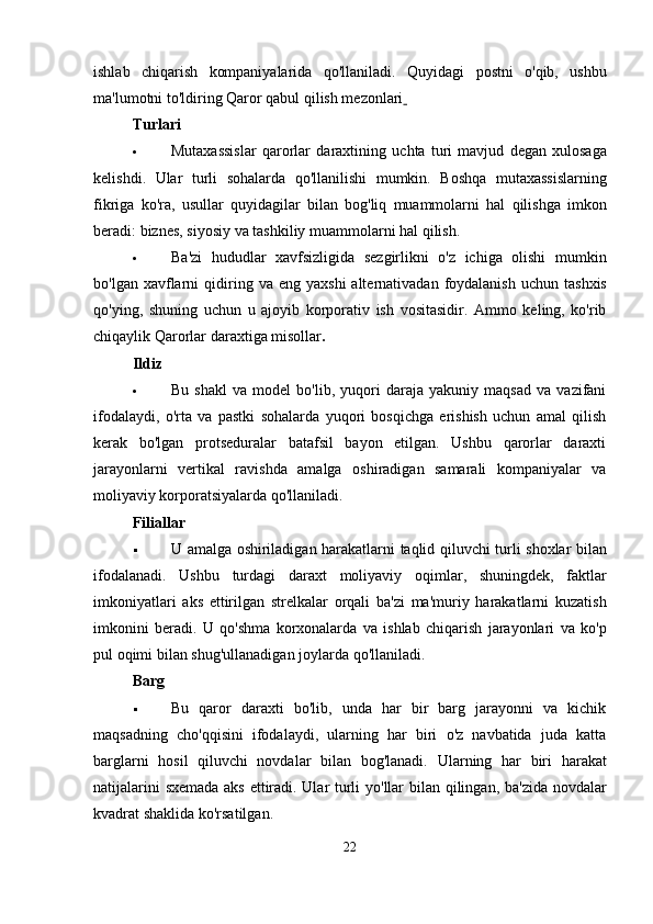 ishlab   chiqarish   kompaniyalarida   qo'llaniladi.   Quyidagi   postni   o'qib,   ushbu
ma'lumotni to'ldiring   Qaror qabul qilish mezonlari  
Turlari
 Mutaxassislar   qarorlar   daraxtining   uchta   turi   mavjud   degan   xulosaga
kelishdi .   Ular   turli   sohalarda   qo ' llanilishi   mumkin .   Boshqa   mutaxassislarning
fikriga   ko ' ra ,   usullar   quyidagilar   bilan   bog ' liq   muammolarni   hal   qilishga   imkon
beradi :  biznes ,  siyosiy   va   tashkiliy   muammolarni   hal   qilish .
 Ba ' zi   hududlar   xavfsizligida   sezgirlikni   o ' z   ichiga   olishi   mumkin
bo ' lgan   xavflarni   qidiring   va   eng   yaxshi   alternativadan   foydalanish   uchun   tashxis
qo ' ying ,   shuning   uchun   u   ajoyib   korporativ   ish   vositasidir .   Ammo   keling,   ko'rib
chiqaylik   Qarorlar daraxtiga misollar .
Ildiz
 Bu   shakl   va   model   bo'lib,   yuqori   daraja   yakuniy   maqsad   va   vazifani
ifodalaydi,   o'rta   va   pastki   sohalarda   yuqori   bosqichga   erishish   uchun   amal   qilish
kerak   bo'lgan   protseduralar   batafsil   bayon   etilgan.   Ushbu   qarorlar   daraxti
jarayonlarni   vertikal   ravishda   amalga   oshiradigan   samarali   kompaniyalar   va
moliyaviy korporatsiyalarda qo'llaniladi.
Filiallar
 U   amalga   oshiriladigan   harakatlarni   taqlid   qiluvchi   turli   shoxlar   bilan
ifodalanadi .   Ushbu   turdagi   daraxt   moliyaviy   oqimlar ,   shuningdek ,   faktlar
imkoniyatlari   aks   ettirilgan   strelkalar   orqali   ba ' zi   ma ' muriy   harakatlarni   kuzatish
imkonini   beradi .   U   qo ' shma   korxonalarda   va   ishlab   chiqarish   jarayonlari   va   ko ' p
pul   oqimi   bilan   shug ' ullanadigan   joylarda   qo ' llaniladi .
Barg
 Bu   qaror   daraxti   bo'lib,   unda   har   bir   barg   jarayonni   va   kichik
maqsadning   cho'qqisini   ifodalaydi,   ularning   har   biri   o'z   navbatida   juda   katta
barglarni   hosil   qiluvchi   novdalar   bilan   bog'lanadi.   Ularning   har   biri   harakat
natijalarini   sxemada   aks   ettiradi .   Ular   turli   yo ' llar   bilan   qilingan ,   ba ' zida   novdalar
kvadrat   shaklida   ko ' rsatilgan .
22 