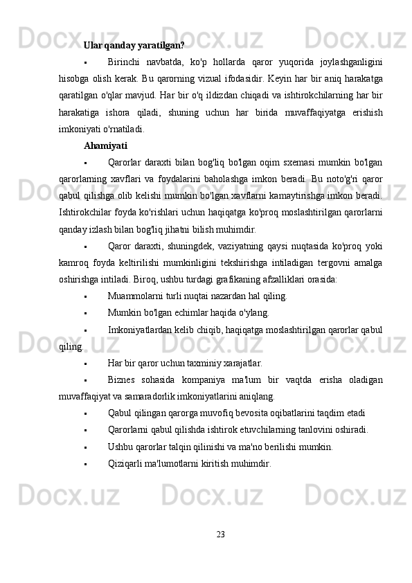 Ular qanday yaratilgan?
 Birinchi   navbatda ,   ko ' p   hollarda   qaror   yuqorida   joylashganligini
hisobga   olish   kerak .   Bu   qarorning   vizual   ifodasidir .   Keyin   har   bir   aniq   harakatga
qaratilgan   o ' qlar   mavjud .   Har   bir   o ' q   ildizdan   chiqadi   va   ishtirokchilarning   har   bir
harakatiga   ishora   qiladi ,   shuning   uchun   har   birida   muvaffaqiyatga   erishish
imkoniyati   o ' rnatiladi .
Ahamiyati
 Qarorlar   daraxti   bilan   bog'liq   bo'lgan   oqim   sxemasi   mumkin   bo'lgan
qarorlarning   xavflari   va   foydalarini   baholashga   imkon   beradi.   Bu   noto'g'ri   qaror
qabul qilishga olib kelishi mumkin bo'lgan xavflarni kamaytirishga imkon beradi.
Ishtirokchilar foyda ko'rishlari uchun haqiqatga ko'proq moslashtirilgan qarorlarni
qanday izlash bilan bog'liq jihatni bilish muhimdir.
 Qaror   daraxti,   shuningdek,   vaziyatning   qaysi   nuqtasida   ko'proq   yoki
kamroq   foyda   keltirilishi   mumkinligini   tekshirishga   intiladigan   tergovni   amalga
oshirishga intiladi. Biroq, ushbu turdagi grafikaning afzalliklari orasida:
 Muammolarni   turli   nuqtai   nazardan   hal   qiling .
 Mumkin bo'lgan echimlar haqida o'ylang.
 Imkoniyatlardan kelib chiqib, haqiqatga moslashtirilgan qarorlar qabul
qiling.
 Har bir qaror uchun taxminiy xarajatlar.
 Biznes   sohasida   kompaniya   ma'lum   bir   vaqtda   erisha   oladigan
muvaffaqiyat va samaradorlik imkoniyatlarini aniqlang.
 Qabul qilingan qarorga muvofiq bevosita oqibatlarini taqdim etadi
 Qarorlarni qabul qilishda ishtirok etuvchilarning tanlovini oshiradi.
 Ushbu qarorlar talqin qilinishi va ma'no berilishi mumkin.
 Qiziqarli ma'lumotlarni kiritish muhimdir.
23 