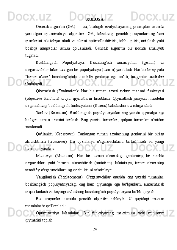 XULOSA
Genetik   algoritm   (GA)   —   bu,   biologik   evolyutsiyaning   prinsiplari   asosida
yaratilgan   optimizatsiya   algoritmi.   GA,   tabiatdagi   genetik   jarayonlarning   bazi
qismlarini   o'z   ichiga   oladi   va   ularni   optimallashtirish,   tahlil   qilish,   aniqlash   yoki
boshqa   maqsadlar   uchun   qo'llaniladi.   Genetik   algoritm   bir   nechta   amaliyoti
tugatadi:
Boshlang'ich   Populyatsiya:   Boshlang'ich   xususiyatlar   (genlar)   va
o'zgaruvchilar bilan tuzilgan bir populyatsiya (tuman) yaratiladi. Har bir birey yoki
"tuman   a'zosi"   boshlang'ichda   tasodifiy   genlarga   ega   bo'lib,   bu   genlar   tuzilishni
ifodalaydi.
Qiymatlash   (Evaluation):   Har   bir   tuman   a'zosi   uchun   maqsad   funksiyasi
(objective   function)   orqali   qiymatlarni   hisoblash.   Qiymatlash   jarayoni,   modelni
o'rganishdagi boshlang'ich funksiyalarni (fitness) baholashni o'z ichiga oladi.
Tanlov  (Selection):   Boshlang'ich  populyatsiyadan   eng yaxshi  qiymatga  ega
bo'lgan   tuman   a'zosini   tanlash.   Eng   yaxshi   tumanlar,   qolgan   tumanlar   o'rnidan
saralanadi.
Qo'llanish   (Crossover):   Tanlangan   tuman   a'zolarining   genlarini   bir   biriga
almashtirish   (crossover).   Bu   operatsiya   o'zgaruvchilarni   birlashtiradi   va   yangi
tumanlar yaratadi.
Mutatsiya   (Mutation):   Har   bir   tuman   a'zosidagi   genlarning   bir   nechta
o'zgarishlari   yoki   birorini   almashtirish   (mutation).   Mutatsiya,   tuman   a'zosining
tasodifiy o'zgaruvchilarning qo'shilishini ta'minlaydi.
Yangilanish   (Replacement):   O'zgaruvchilar   orasida   eng   yaxshi   tumanlar,
boshlang'ich   populyatsiyadagi   eng   kam   qiymatga   ega   bo'lganlarni   almashtirish
orqali tanlash va keyingi avlodning boshlang'ich populyatsiyasi bo'lib qo'yish.
Bu   jarayonlar   asosida   genetik   algoritm   ishlaydi.   U   quyidagi   muhim
masalalarda qo'llaniladi:
Optimizatsiya   Masalalari:   Bir   funksiyaning   maksimum   yoki   minimum
qiymatini topish.
24 