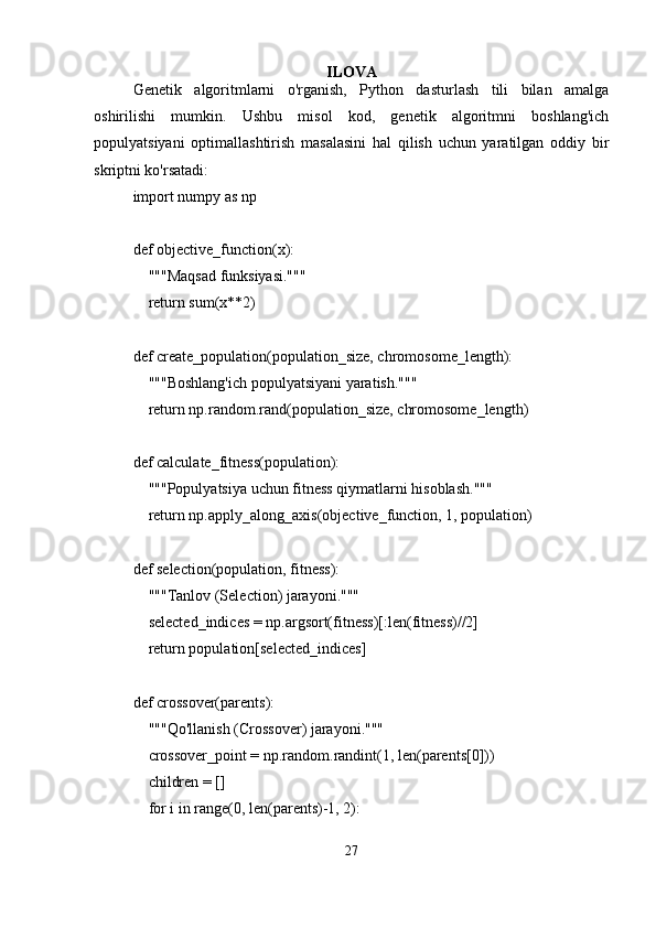 ILOVA
Genetik   algoritmlarni   o'rganish,   Python   dasturlash   tili   bilan   amalga
oshirilishi   mumkin.   Ushbu   misol   kod,   genetik   algoritmni   boshlang'ich
populyatsiyani   optimallashtirish   masalasini   hal   qilish   uchun   yaratilgan   oddiy   bir
skriptni ko'rsatadi:
import numpy as np
def objective_function(x):
    """Maqsad funksiyasi."""
    return sum(x*2)
def create_population(population_size, chromosome_length):
    """Boshlang'ich populyatsiyani yaratish."""
    return np.random.rand(population_size, chromosome_length)
def calculate_fitness(population):
    """Populyatsiya uchun fitness qiymatlarni hisoblash."""
    return np.apply_along_axis(objective_function, 1, population)
def selection(population, fitness):
    """Tanlov (Selection) jarayoni."""
    selected_indices = np.argsort(fitness)[:len(fitness)//2]
    return population[selected_indices]
def crossover(parents):
    """Qo'llanish (Crossover) jarayoni."""
    crossover_point = np.random.randint(1, len(parents[0]))
    children = []
    for i in range(0, len(parents)-1, 2):
27 